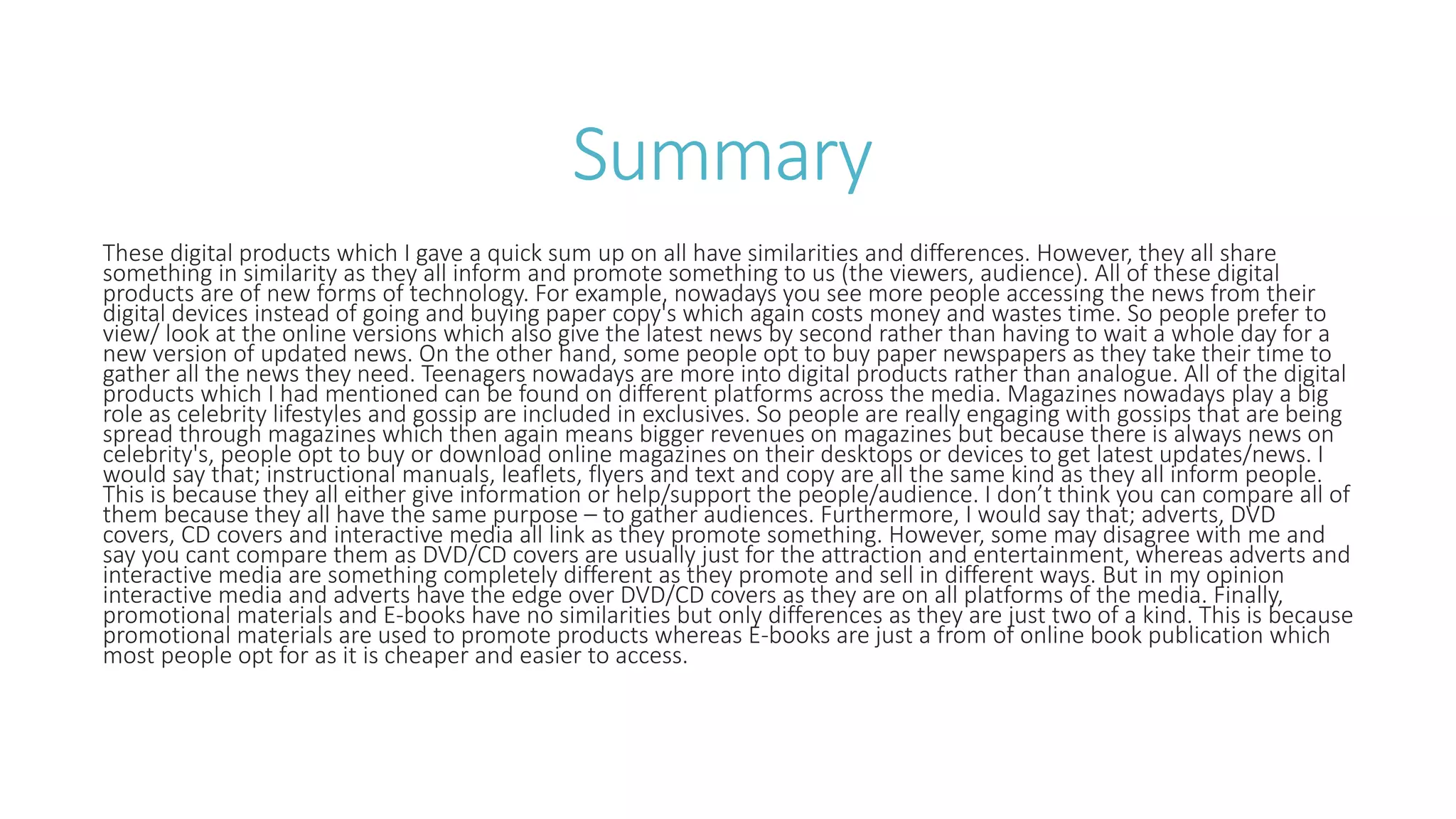 Summary
These digital products which I gave a quick sum up on all have similarities and differences. However, they all share
something in similarity as they all inform and promote something to us (the viewers, audience). All of these digital
products are of new forms of technology. For example, nowadays you see more people accessing the news from their
digital devices instead of going and buying paper copy's which again costs money and wastes time. So people prefer to
view/ look at the online versions which also give the latest news by second rather than having to wait a whole day for a
new version of updated news. On the other hand, some people opt to buy paper newspapers as they take their time to
gather all the news they need. Teenagers nowadays are more into digital products rather than analogue. All of the digital
products which I had mentioned can be found on different platforms across the media. Magazines nowadays play a big
role as celebrity lifestyles and gossip are included in exclusives. So people are really engaging with gossips that are being
spread through magazines which then again means bigger revenues on magazines but because there is always news on
celebrity's, people opt to buy or download online magazines on their desktops or devices to get latest updates/news. I
would say that; instructional manuals, leaflets, flyers and text and copy are all the same kind as they all inform people.
This is because they all either give information or help/support the people/audience. I don’t think you can compare all of
them because they all have the same purpose – to gather audiences. Furthermore, I would say that; adverts, DVD
covers, CD covers and interactive media all link as they promote something. However, some may disagree with me and
say you cant compare them as DVD/CD covers are usually just for the attraction and entertainment, whereas adverts and
interactive media are something completely different as they promote and sell in different ways. But in my opinion
interactive media and adverts have the edge over DVD/CD covers as they are on all platforms of the media. Finally,
promotional materials and E-books have no similarities but only differences as they are just two of a kind. This is because
promotional materials are used to promote products whereas E-books are just a from of online book publication which
most people opt for as it is cheaper and easier to access.
 