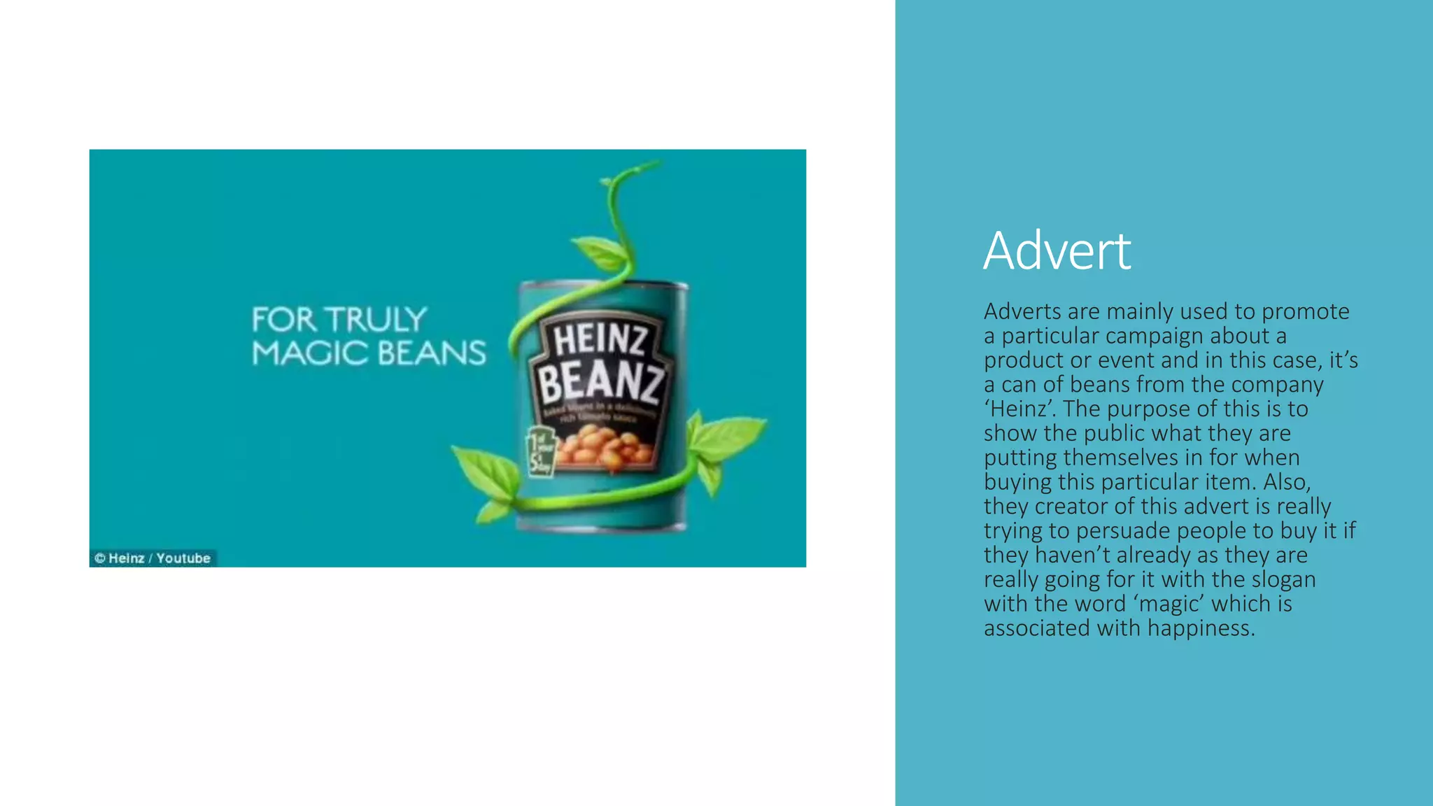 Advert
Adverts are mainly used to promote
a particular campaign about a
product or event and in this case, it’s
a can of beans from the company
‘Heinz’. The purpose of this is to
show the public what they are
putting themselves in for when
buying this particular item. Also,
they creator of this advert is really
trying to persuade people to buy it if
they haven’t already as they are
really going for it with the slogan
with the word ‘magic’ which is
associated with happiness.
 