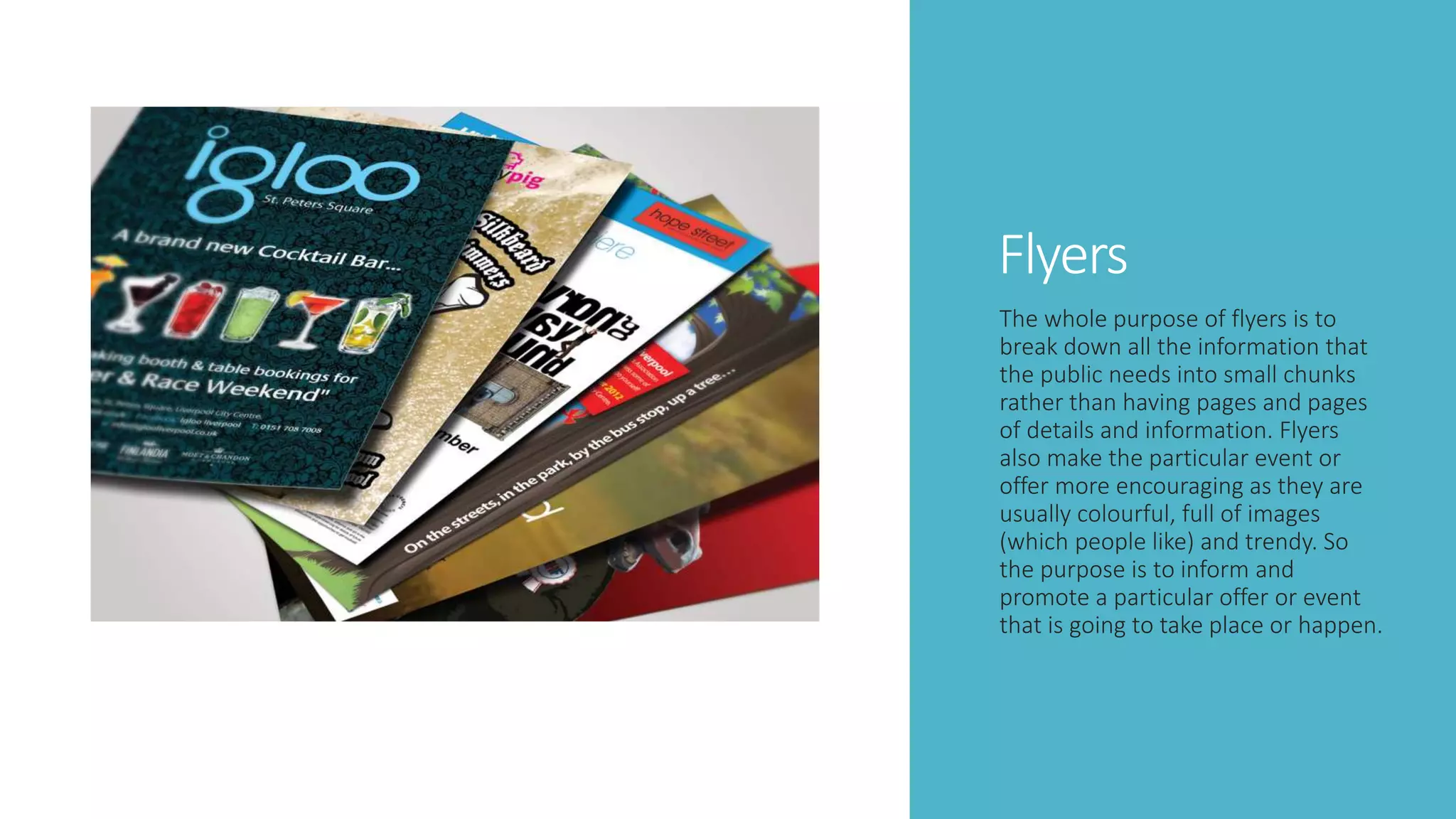 Flyers
The whole purpose of flyers is to
break down all the information that
the public needs into small chunks
rather than having pages and pages
of details and information. Flyers
also make the particular event or
offer more encouraging as they are
usually colourful, full of images
(which people like) and trendy. So
the purpose is to inform and
promote a particular offer or event
that is going to take place or happen.
 