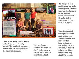 The images in this
double page are awful
in my opinion. There is
too much background
distraction and
colour, which doesn’t
fit well with the
writing and quotes
from each person.

There is too much colours which
makes the page look really
packed. The smaller images are
bad quality, like too squished or
the lighting is too dark.

The use of page
numbers are okay, but I
didn’t notice them at
first because they don’t
seem to stand out.

There isn’t enough
writing for a double
page spread out.
There should be a lot
more written
information than
that as from what I
can read, it doesn’t
tell you anything
really interesting
about the people.

 