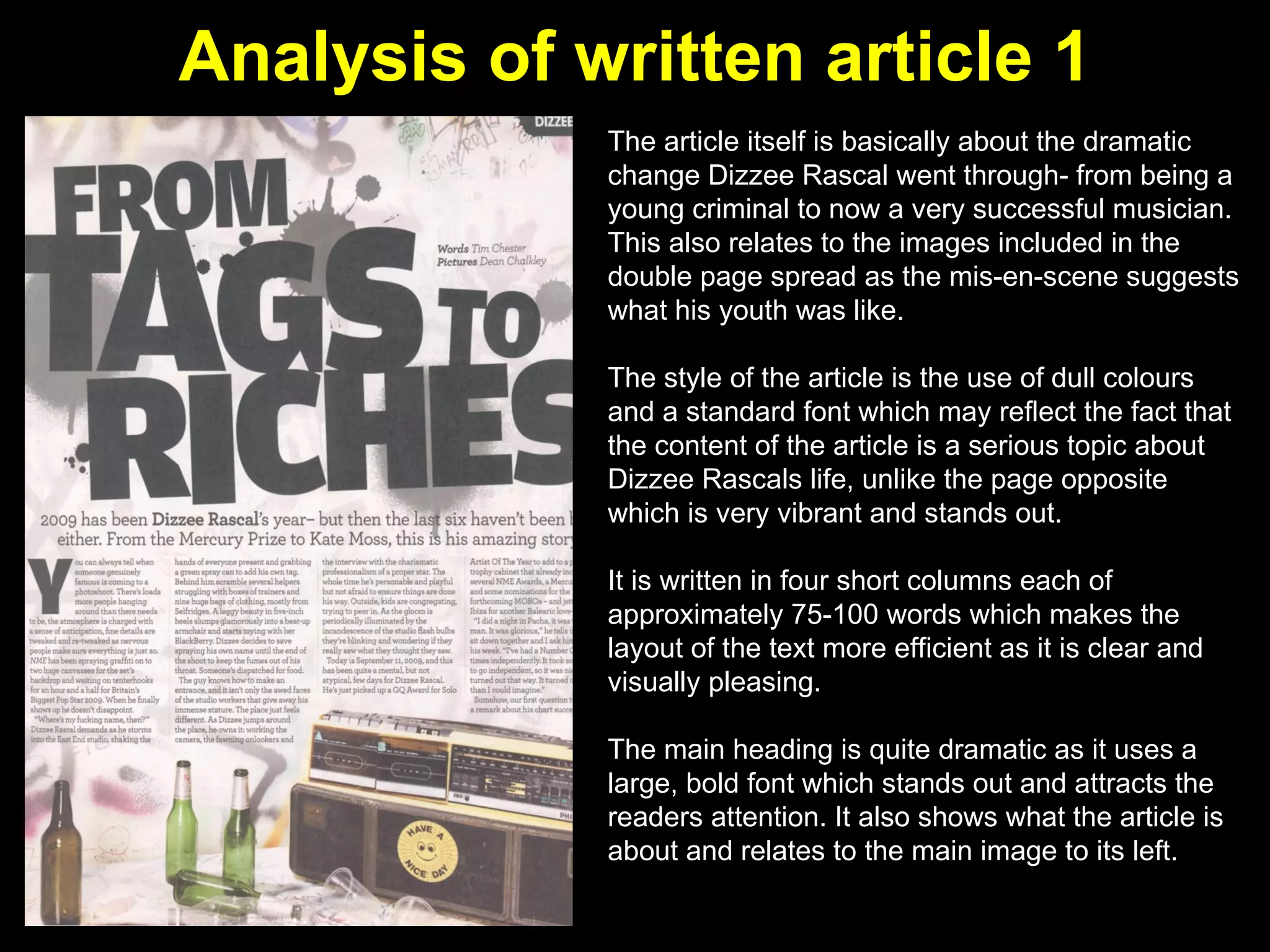 Analysis of written article 1 The article itself is basically about the dramatic change Dizzee Rascal went through- from being a young criminal to now a very successful musician. This also relates to the images included in the double page spread as the mis-en-scene suggests what his youth was like.  The style of the article is the use of dull colours and a standard font which may reflect the fact that the content of the article is a serious topic about Dizzee Rascals life, unlike the page opposite which is very vibrant and stands out.  It is written in four short columns each of approximately 75-100 words which makes the layout of the text more efficient as it is clear and visually pleasing.  The main heading is quite dramatic as it uses a large, bold font which stands out and attracts the readers attention. It also shows what the article is about and relates to the main image to its left. 