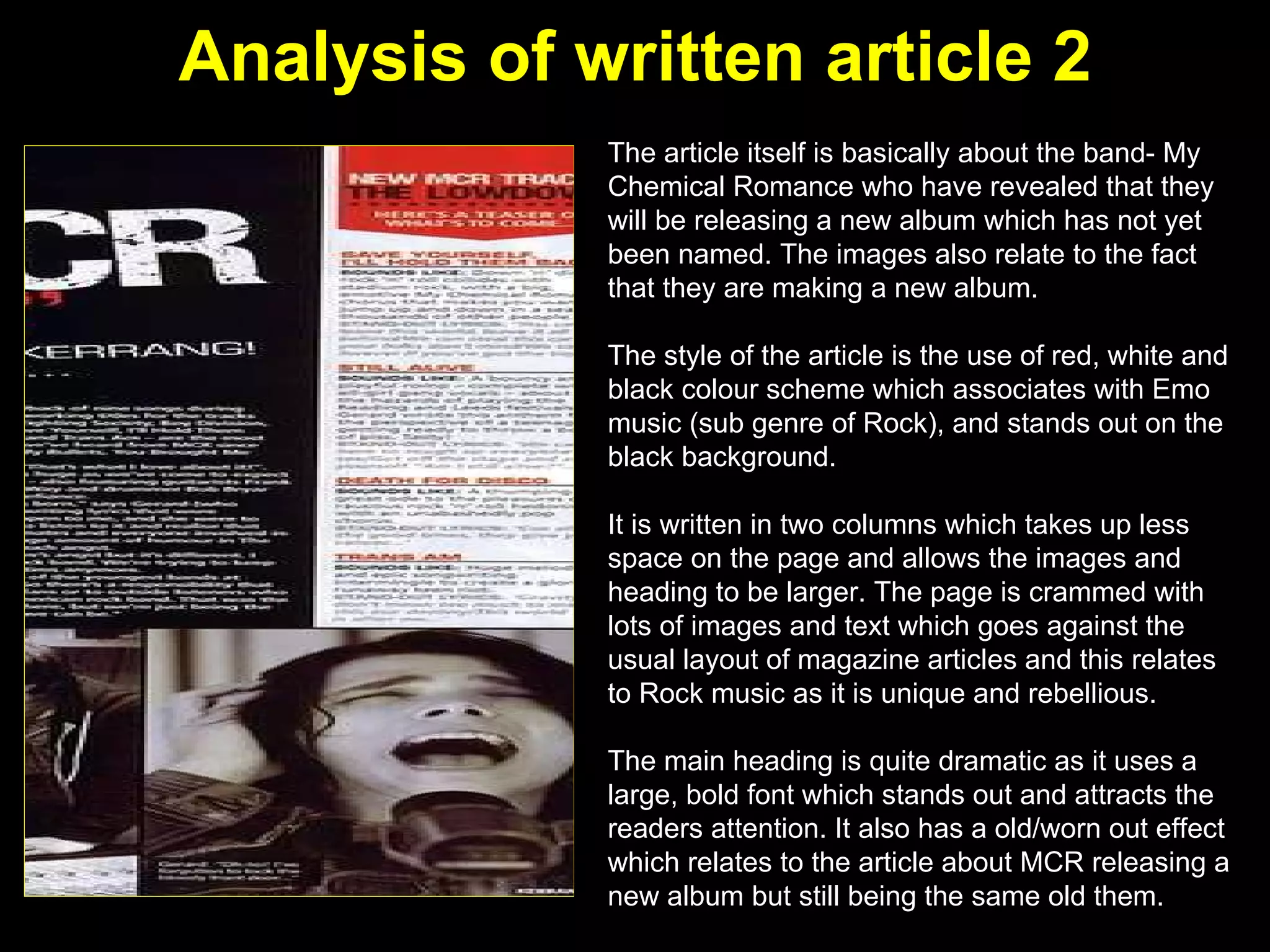 Analysis of written article 2 The article itself is basically about the band- My Chemical Romance who have revealed that they will be releasing a new album which has not yet been named. The images also relate to the fact that they are making a new album.  The style of the article is the use of red, white and black colour scheme which associates with Emo music (sub genre of Rock), and stands out on the black background.  It is written in two columns which takes up less space on the page and allows the images and heading to be larger. The page is crammed with lots of images and text which goes against the usual layout of magazine articles and this relates to Rock music as it is unique and rebellious. The main heading is quite dramatic as it uses a large, bold font which stands out and attracts the readers attention. It also has a old/worn out effect which relates to the article about MCR releasing a new album but still being the same old them. 