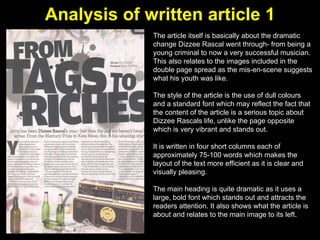 Analysis of written article 1 The article itself is basically about the dramatic change Dizzee Rascal went through- from being a young criminal to now a very successful musician. This also relates to the images included in the double page spread as the mis-en-scene suggests what his youth was like.  The style of the article is the use of dull colours and a standard font which may reflect the fact that the content of the article is a serious topic about Dizzee Rascals life, unlike the page opposite which is very vibrant and stands out.  It is written in four short columns each of approximately 75-100 words which makes the layout of the text more efficient as it is clear and visually pleasing.  The main heading is quite dramatic as it uses a large, bold font which stands out and attracts the readers attention. It also shows what the article is about and relates to the main image to its left. 