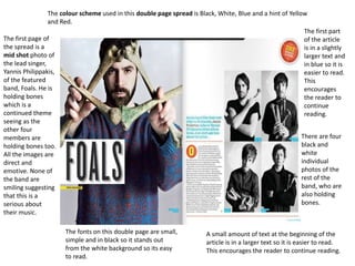 There are four
black and
white
individual
photos of the
rest of the
band, who are
also holding
bones.
The fonts on this double page are small,
simple and in black so it stands out
from the white background so its easy
to read.
The first page of
the spread is a
mid shot photo of
the lead singer,
Yannis Philippakis,
of the featured
band, Foals. He is
holding bones
which is a
continued theme
seeing as the
other four
members are
holding bones too.
All the images are
direct and
emotive. None of
the band are
smiling suggesting
that this is a
serious about
their music.
The colour scheme used in this double page spread is Black, White, Blue and a hint of Yellow
and Red.
A small amount of text at the beginning of the
article is in a larger text so it is easier to read.
This encourages the reader to continue reading.
The first part
of the article
is in a slightly
larger text and
in blue so it is
easier to read.
This
encourages
the reader to
continue
reading.
 