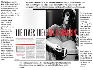 The font used for this
title looks modern which
contrasts well against
the rest of the text and
the black and white
photo. The title is spread
across the middle of the
double page.
The text colour changes on the second page from black to red to make
it more interesting and easier to read against the black and white
image.
The second page
of the article has
a mid close up
shot of artist,
Jake Bugg,
performing. The
close up allows
you to see the
concentration
on his music in
his face. This
portrays
someone who is
serious about
their about their
work.
The colour scheme used in this double page spread is Black, White and Red. The
black and white give the article an old fashioned feel that is associated with
newspapers. The red in the text is bold standing out from the monochrome page.
The first part of
the article is in a
larger text so it
is easier to read.
This encourages
the reader to
continue
reading.
The pull quote
says ‘ I used to
dream about
playing America’.
This has been
taken from the
article and
written in a
different colour
and font to make
it stand out.
Something that
the artist said in
the interview is
often made into a
pull quote to
make the reader
feel closer to the
artist.
 
