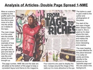Analysis of Articles- Double Page Spread 1-NME
Mise en scene is                                                                            The byline is used
created by the                                                                              to give credit to the
graffiti wall in the                                                                        author and
background of                                                                               photographer of
the shot to give                                                                            the piece.
more of a clue                                                                             The start of the
into the article                                                                           text uses a larger
as it relates to                                                                           letter (Drops Cap)
the topic.                                                                                 to start it, this is
The main image                                                                             used so it’s clear
is of the artist                                                                           where the main
who the article                                                                            information starts
about, it is used                                                                          and makes the
to give an                                                                                 text more look
example of how                                                                             more interesting
he used to be                                                                              and creative.
when he was
                                                                                            The main heading
younger and to
                                                                                            is most effective for
give and idea of
                                                                                            this piece because
what his youth
                                                                                            it is a play on
was like and
                                                                                            words and links
where he was
                                                                                            directly to the
brought up.
                                                                                            picture on the
 The page number, NME title and the date are     Four columns are used to display the       opposite page and
 all added at the bottom of the page to keep a   text, it wraps around the image of the     the one used in the
 consistent layout and theme to the magazine.    radio so it is more attractive to the eye. background.
 