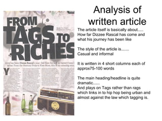 Analysis of
       written article
The article itself is basically about.....
How far Dizzee Rascal has come and
what his journey has been like

The style of the article is.......
Casual and informal

It is written in 4 short columns each of
approx75-100 words

The main heading/headline is quite
dramatic......
And plays on Tags rather than rags
which links in to hip hop being urban and
almost against the law which tagging is.
 