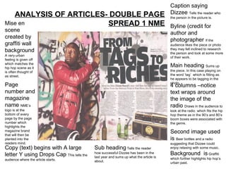 Caption saying
   ANALYSIS OF ARTICLES- DOUBLE PAGE                                                  Dizzee Tells the reader who
                                                                                      the person in the picture is.
Mise en                 SPREAD 1 NME                                                  Byline (credit for
scene
                                                                                      author and
created by
                                                                                      photographer If the
graffiti wall                                                                         audience likes the piece or photo
background                                                                            they may fell inclined to research
                                                                                      the person and look at some more
A very urban
                                                                                      of their work.
feeling is given off
which matches the
hip hop scene as it
                                                                                      Main heading Sums up
is often thought of                                                                   the piece. In this case playing on
as street.                                                                            the word ‘tag’ which is fitting as
                                                                                      he appears to be tagging in the
                                                                                      photo.
Page                                                                                  4 columns –notice
number and                                                                            text wraps around
magazine                                                                              the image of the
name NME’s                                                                            radio Draws in the audience to
logo is at the                                                                        look at the radio which fits the hip
bottom of every                                                                       hop theme as in the 90’s and 80’s
page by the page                                                                      boom boxes were associated with
number which                                                                          the genre.
highlights the
magazine brand
that will then be
                                                                                      Second image used
planted into the                                                                      is Beer bottles and a radio
readers mind.                                                                         suggesting that Dizzee could
Copy (text) begins with A large           Sub heading Tells the reader                enjoy relaxing with some music.

letter Y using Drops Cap This tells the   how successful Dizzee has been in the       Background is Graffiti
                                          last year and sums up what the article is   which further highlights hip hop’s
audience where the article starts.        about.                                      urban past.
 