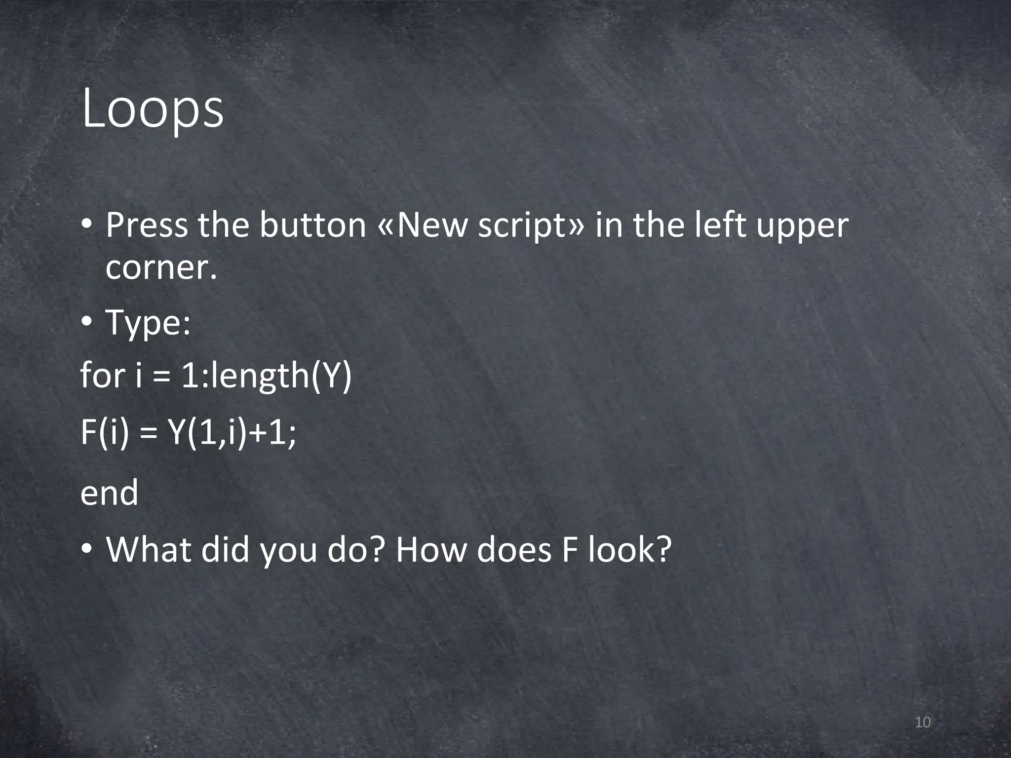 Loops
10
• Press the button «New script» in the left upper
corner.
• Type:
for i = 1:length(Y)
F(i) = Y(1,i)+1;
end
• What did you do? How does F look?
 