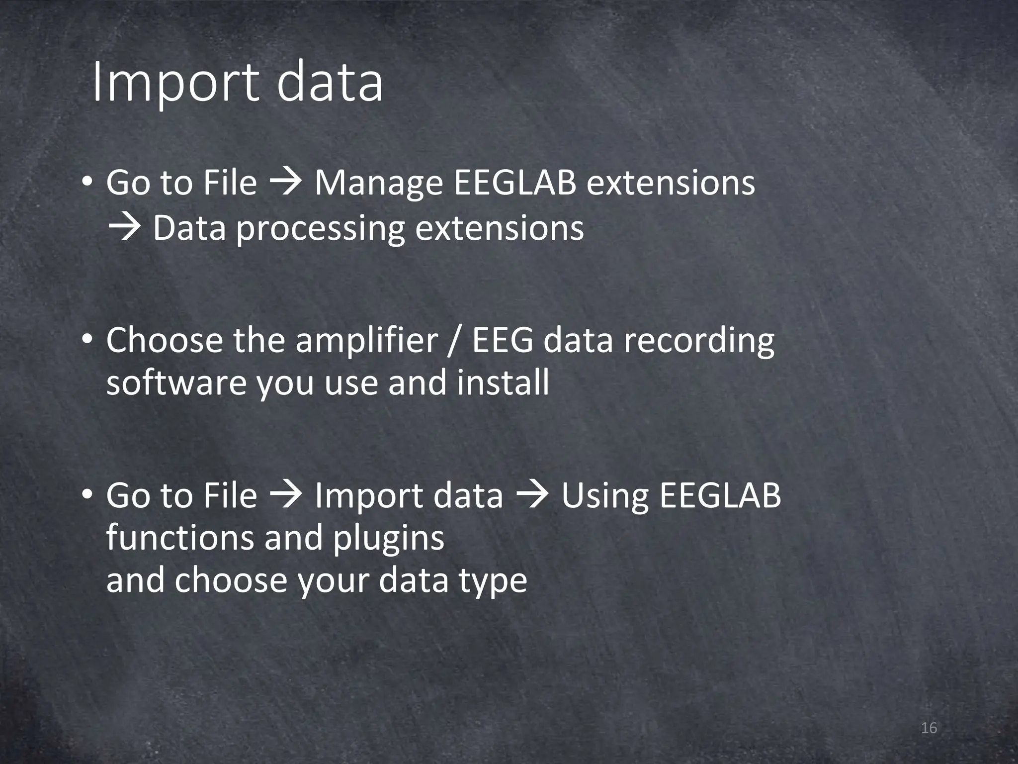 Import data
16
• Go to File  Manage EEGLAB extensions
 Data processing extensions
• Choose the amplifier / EEG data recording
software you use and install
• Go to File  Import data  Using EEGLAB
functions and plugins
and choose your data type
 