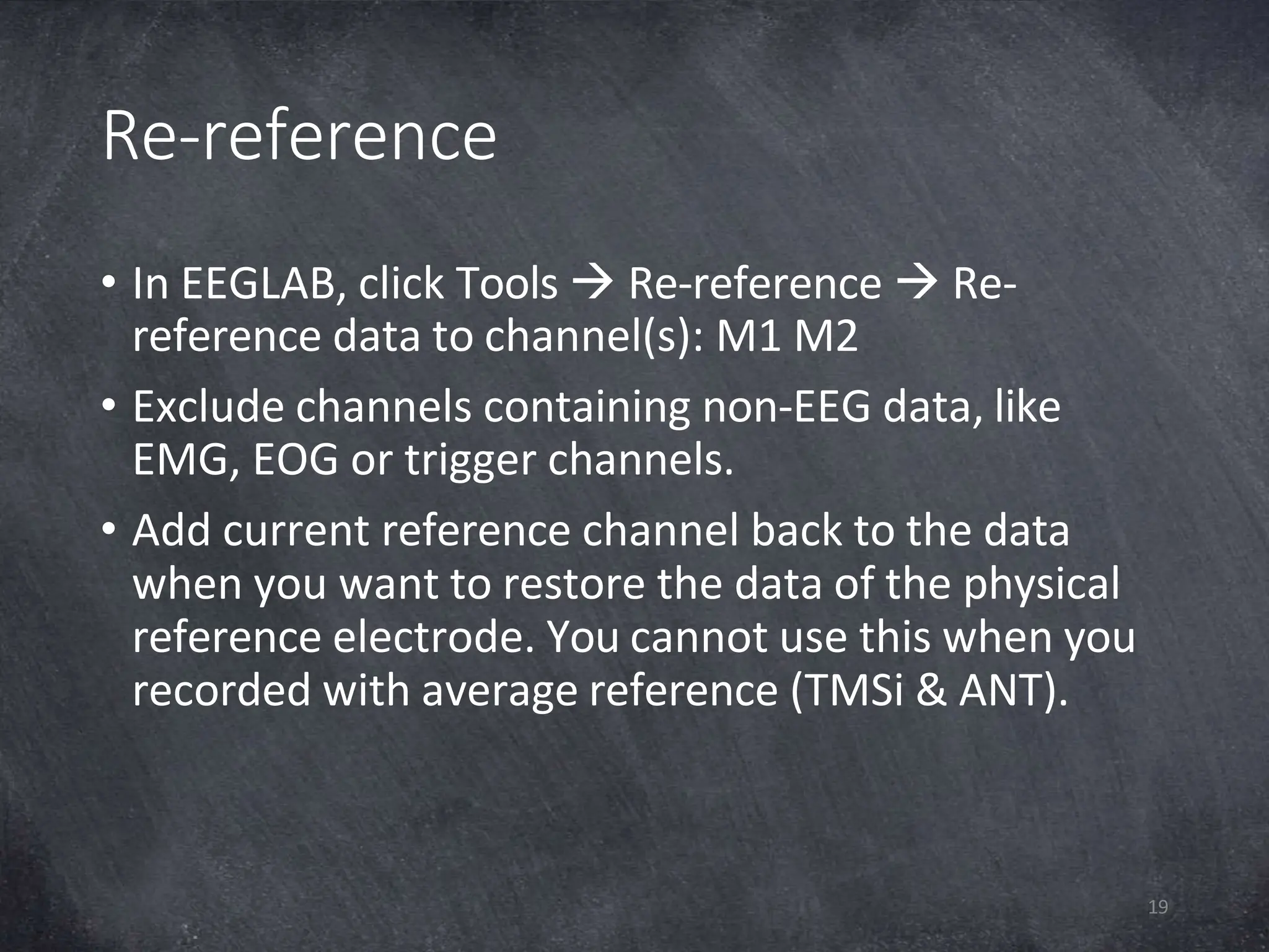 Re-reference
19
• In EEGLAB, click Tools  Re-reference  Re-
reference data to channel(s): M1 M2
• Exclude channels containing non-EEG data, like
EMG, EOG or trigger channels.
• Add current reference channel back to the data
when you want to restore the data of the physical
reference electrode. You cannot use this when you
recorded with average reference (TMSi & ANT).
 