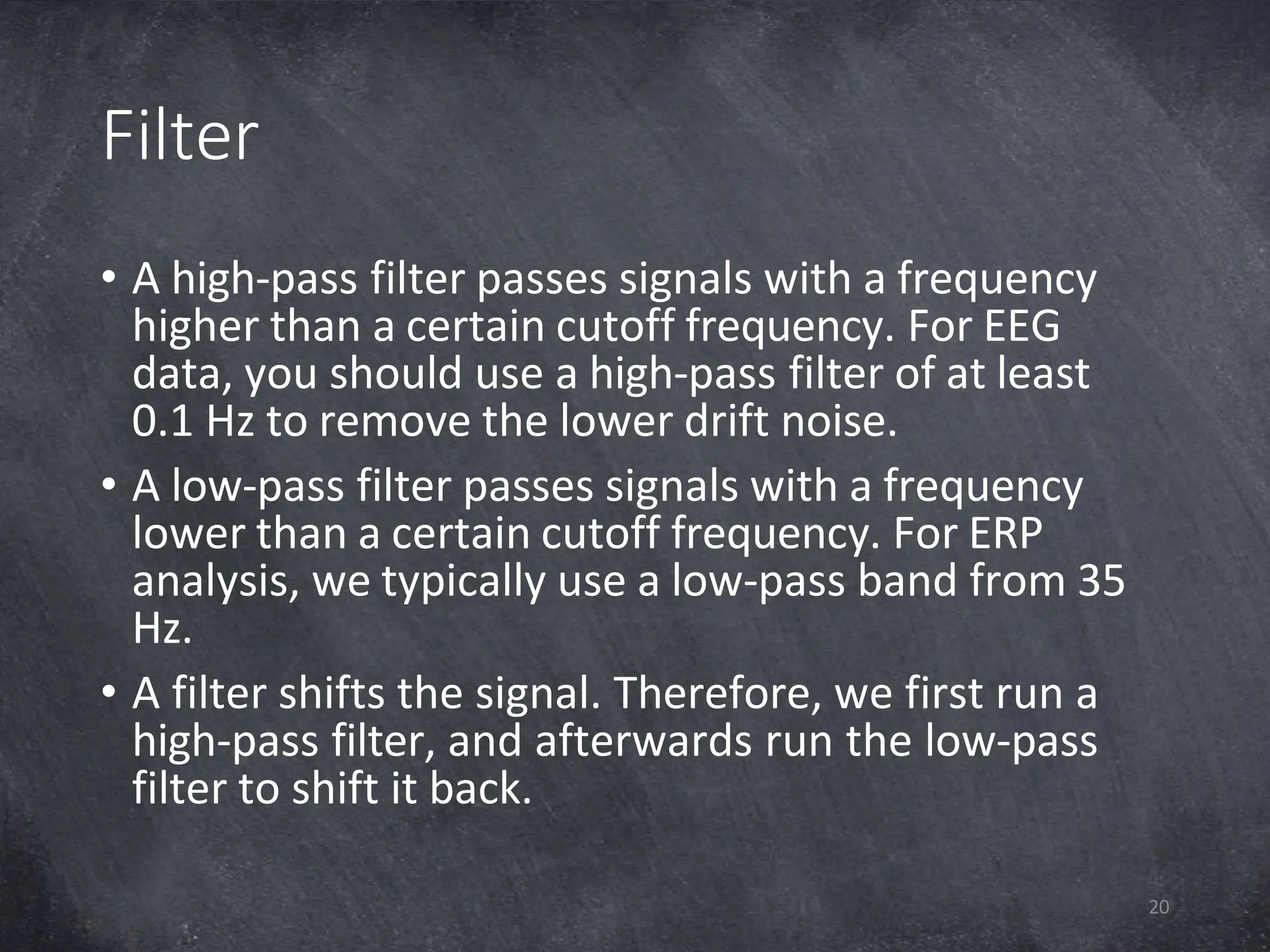 Filter
20
• A high-pass filter passes signals with a frequency
higher than a certain cutoff frequency. For EEG
data, you should use a high-pass filter of at least
0.1 Hz to remove the lower drift noise.
• A low-pass filter passes signals with a frequency
lower than a certain cutoff frequency. For ERP
analysis, we typically use a low-pass band from 35
Hz.
• A filter shifts the signal. Therefore, we first run a
high-pass filter, and afterwards run the low-pass
filter to shift it back.
 