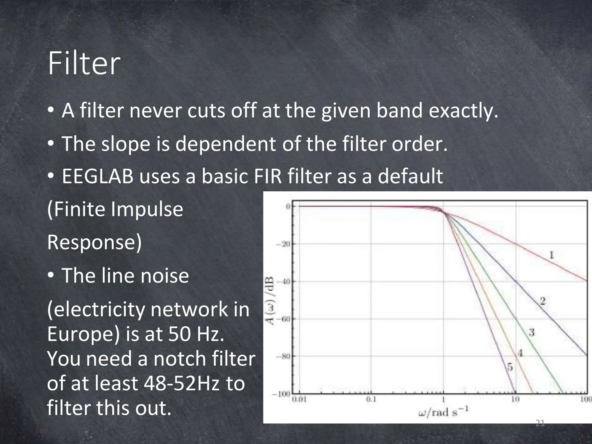 Filter
• A filter never cuts off at the given band exactly.
• The slope is dependent of the filter order.
• EEGLAB uses a basic FIR filter as a default
(Finite Impulse
Response)
• The line noise
(electricity network in
Europe) is at 50 Hz.
You need a notch filter
of at least 48-52Hz to
filter this out. 21
 