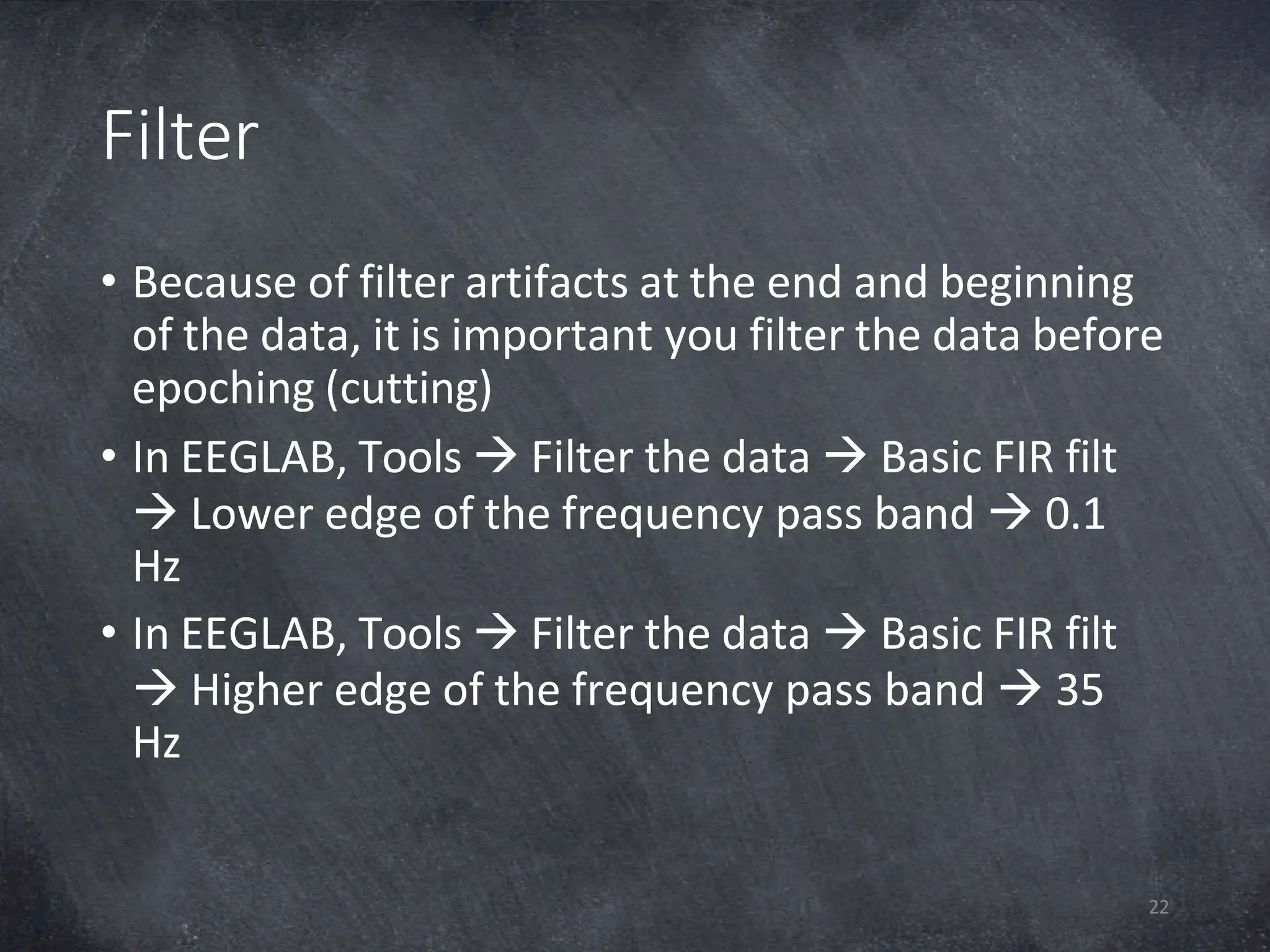 Filter
22
• Because of filter artifacts at the end and beginning
of the data, it is important you filter the data before
epoching (cutting)
• In EEGLAB, Tools  Filter the data  Basic FIR filt
 Lower edge of the frequency pass band  0.1
Hz
• In EEGLAB, Tools  Filter the data  Basic FIR filt
 Higher edge of the frequency pass band  35
Hz
 