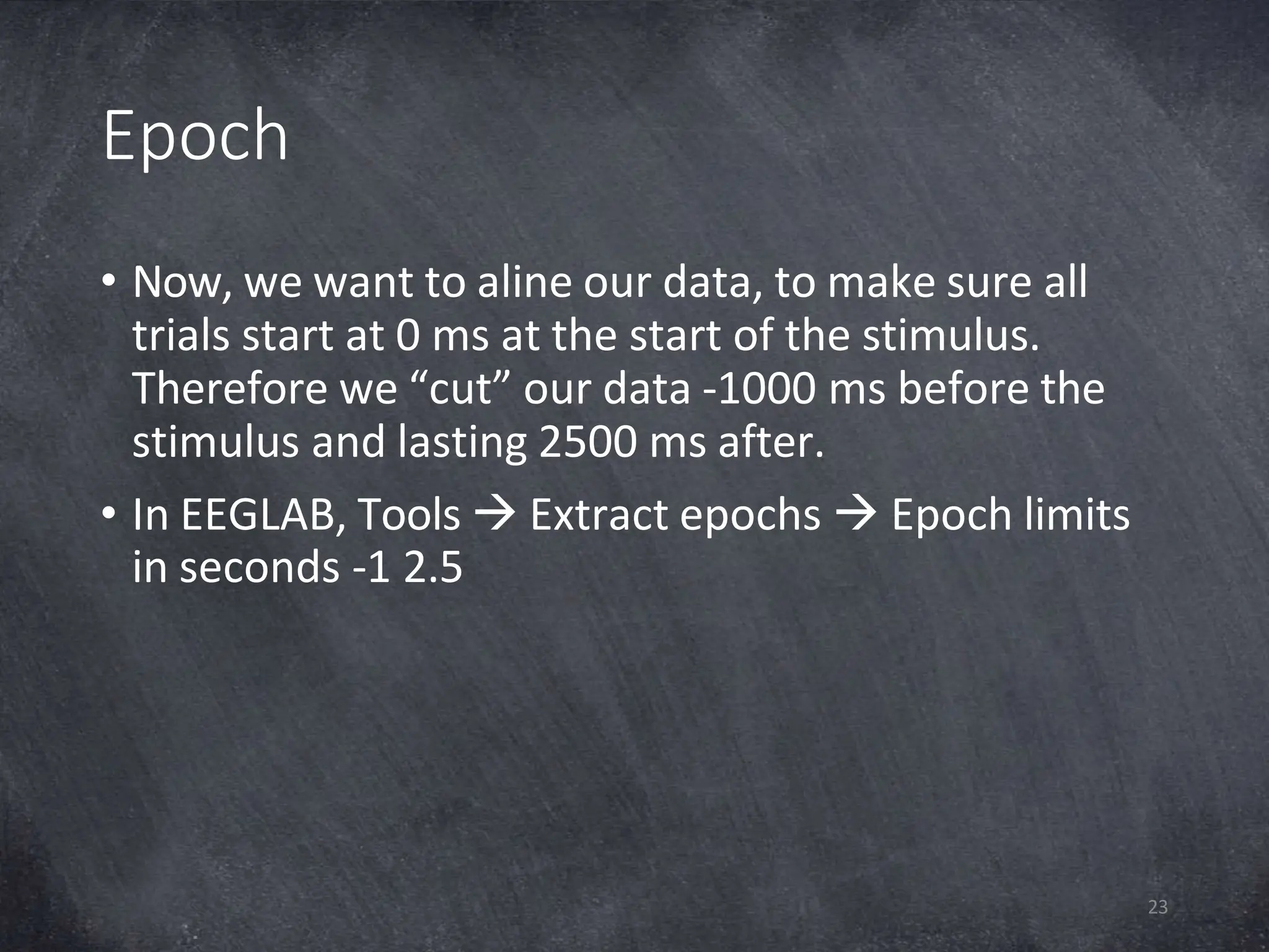 Epoch
23
• Now, we want to aline our data, to make sure all
trials start at 0 ms at the start of the stimulus.
Therefore we “cut” our data -1000 ms before the
stimulus and lasting 2500 ms after.
• In EEGLAB, Tools  Extract epochs  Epoch limits
in seconds -1 2.5
 