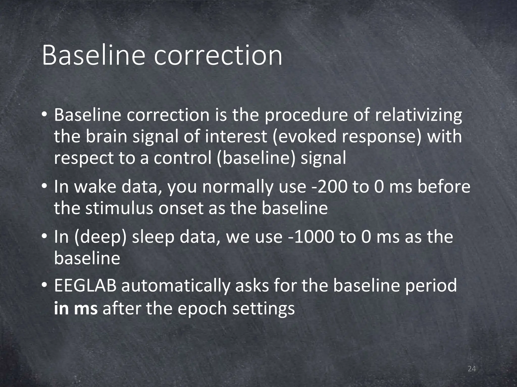 Baseline correction
24
• Baseline correction is the procedure of relativizing
the brain signal of interest (evoked response) with
respect to a control (baseline) signal
• In wake data, you normally use -200 to 0 ms before
the stimulus onset as the baseline
• In (deep) sleep data, we use -1000 to 0 ms as the
baseline
• EEGLAB automatically asks for the baseline period
in ms after the epoch settings
 