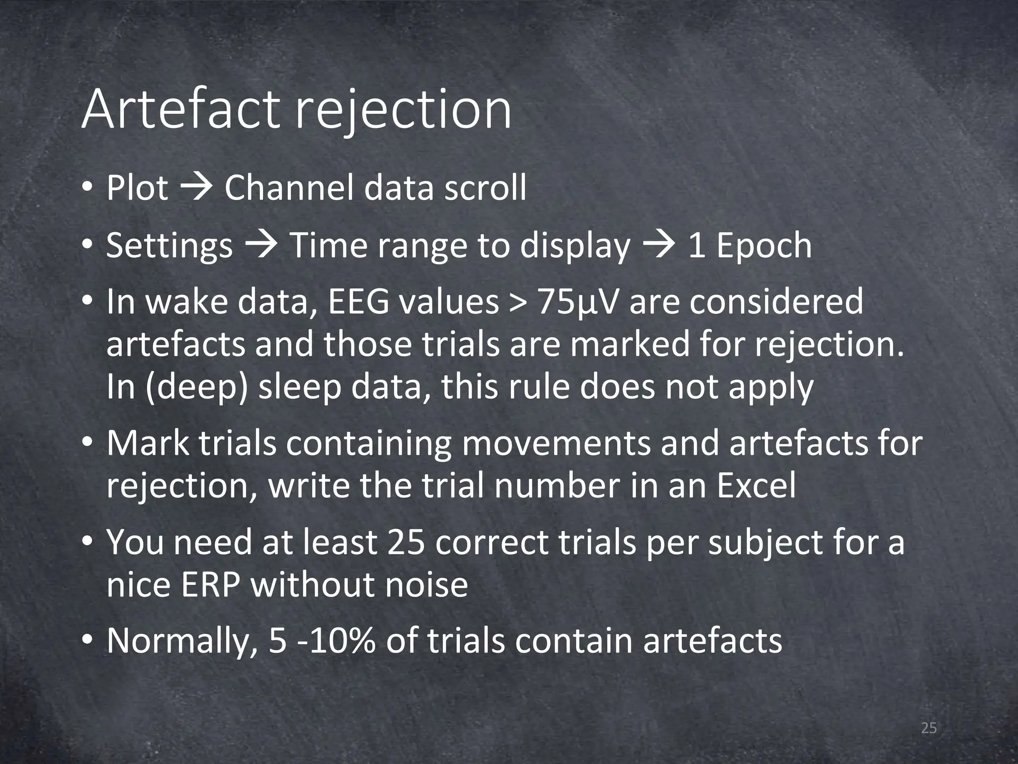 Artefact rejection
25
• Plot  Channel data scroll
• Settings  Time range to display  1 Epoch
• In wake data, EEG values > 75µV are considered
artefacts and those trials are marked for rejection.
In (deep) sleep data, this rule does not apply
• Mark trials containing movements and artefacts for
rejection, write the trial number in an Excel
• You need at least 25 correct trials per subject for a
nice ERP without noise
• Normally, 5 -10% of trials contain artefacts
 