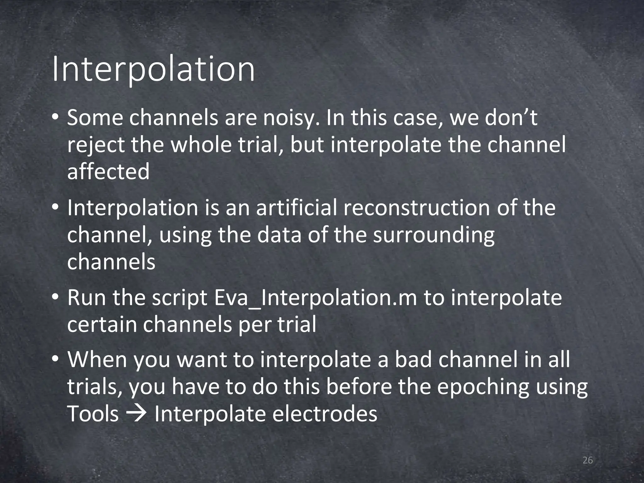 Interpolation
26
• Some channels are noisy. In this case, we don’t
reject the whole trial, but interpolate the channel
affected
• Interpolation is an artificial reconstruction of the
channel, using the data of the surrounding
channels
• Run the script Eva_Interpolation.m to interpolate
certain channels per trial
• When you want to interpolate a bad channel in all
trials, you have to do this before the epoching using
Tools  Interpolate electrodes
 