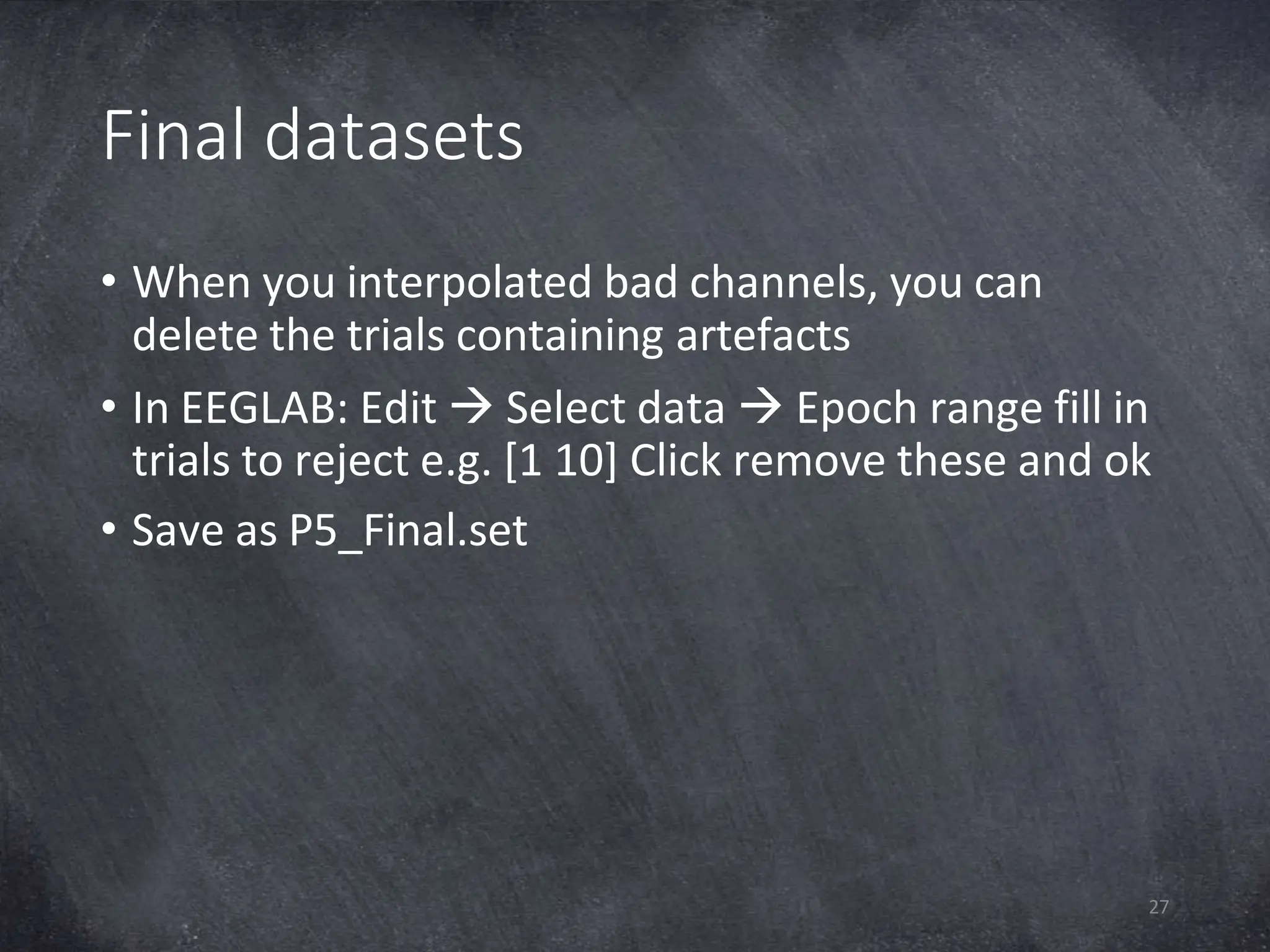 Final datasets
27
• When you interpolated bad channels, you can
delete the trials containing artefacts
• In EEGLAB: Edit  Select data  Epoch range fill in
trials to reject e.g. [1 10] Click remove these and ok
• Save as P5_Final.set
 