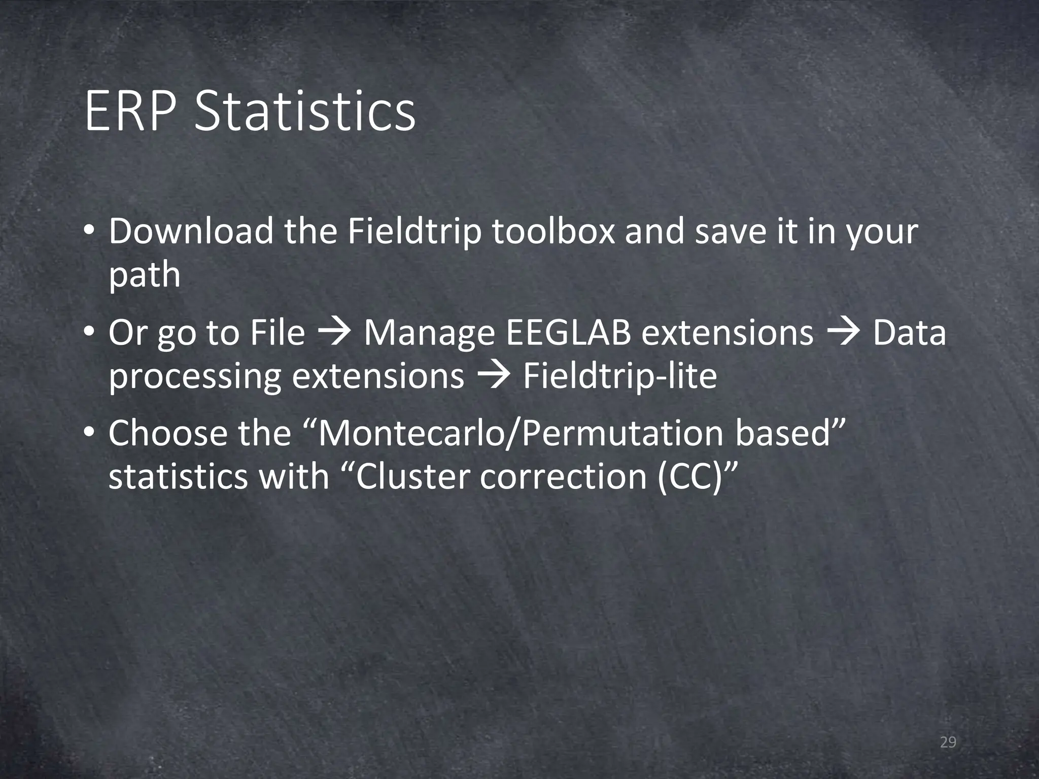 ERP Statistics
29
• Download the Fieldtrip toolbox and save it in your
path
• Or go to File  Manage EEGLAB extensions  Data
processing extensions  Fieldtrip-lite
• Choose the “Montecarlo/Permutation based”
statistics with “Cluster correction (CC)”
 