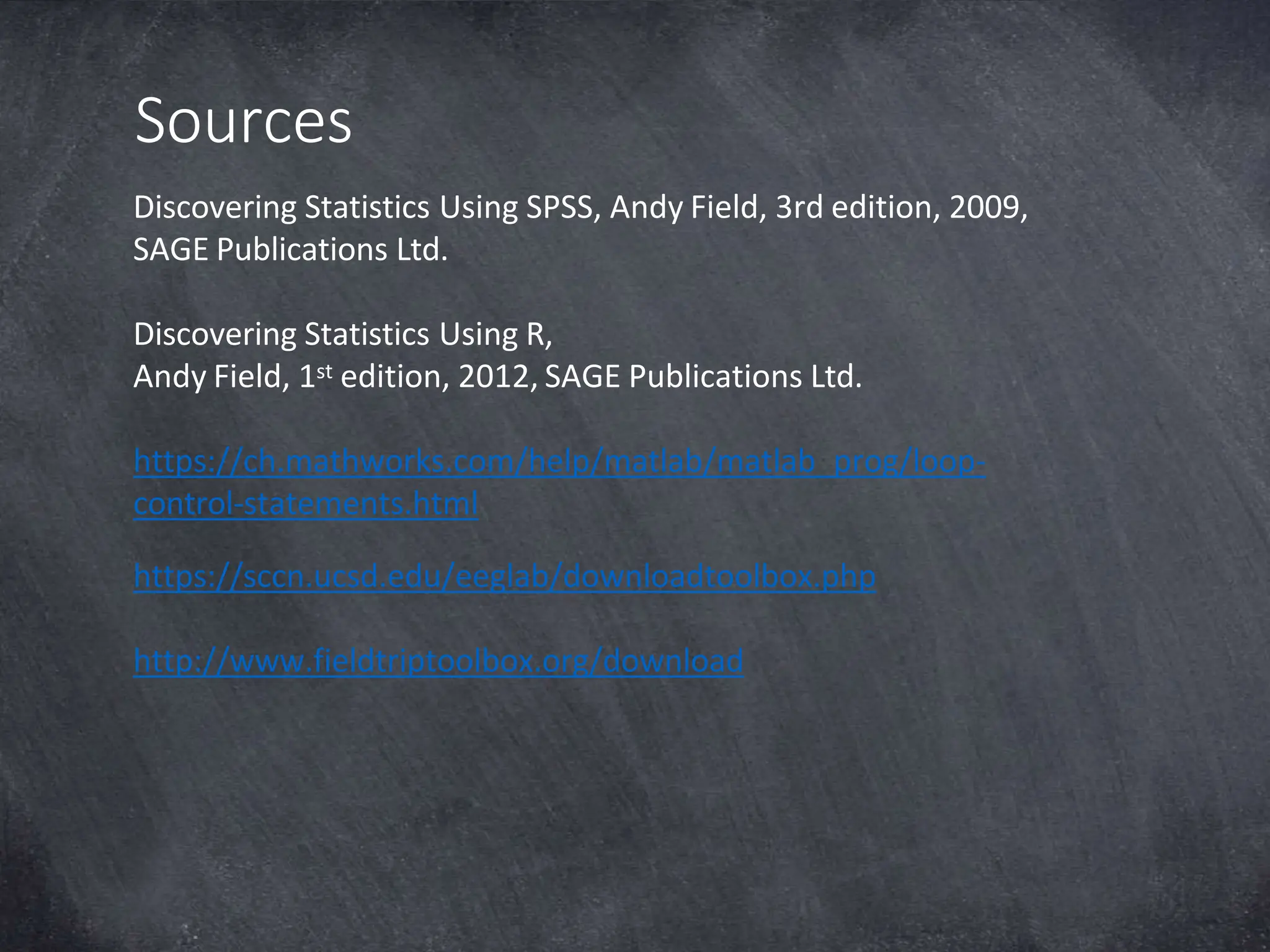 Sources
Discovering Statistics Using SPSS, Andy Field, 3rd edition, 2009,
SAGE Publications Ltd.
Discovering Statistics Using R,
Andy Field, 1st edition, 2012, SAGE Publications Ltd.
https://ch.mathworks.com/help/matlab/matlab_prog/loop-
control-statements.html
https://sccn.ucsd.edu/eeglab/downloadtoolbox.php
http://www.fieldtriptoolbox.org/download
 