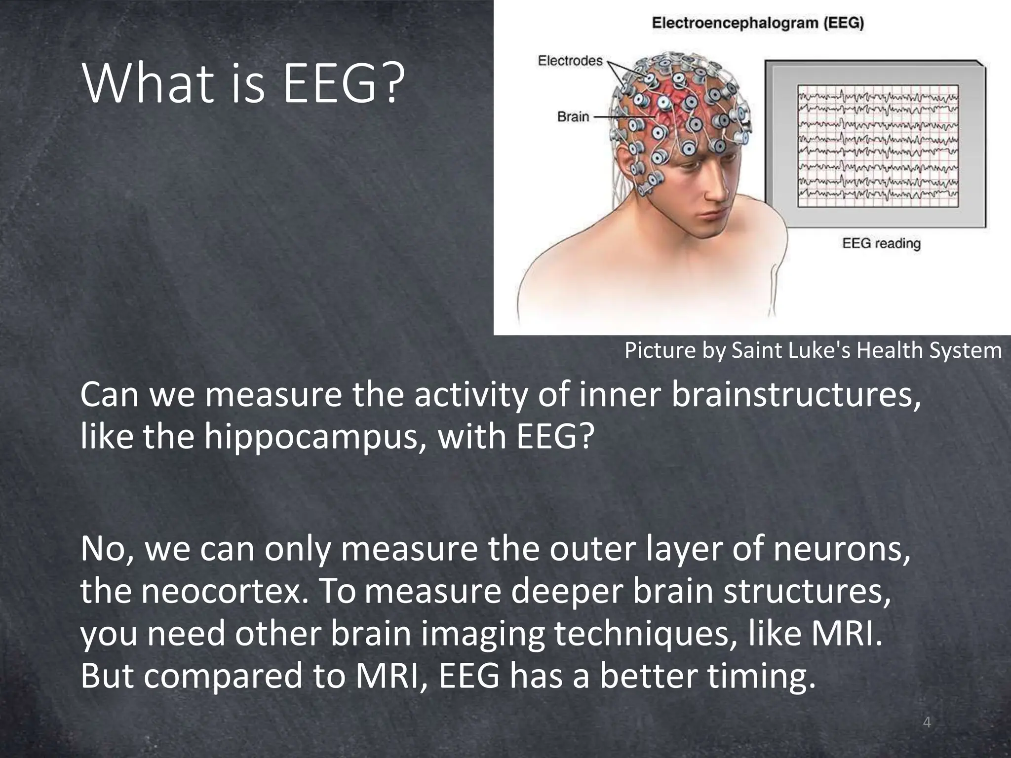 What is EEG?
Picture by Saint Luke's Health System
Can we measure the activity of inner brainstructures,
like the hippocampus, with EEG?
No, we can only measure the outer layer of neurons,
the neocortex. To measure deeper brain structures,
you need other brain imaging techniques, like MRI.
But compared to MRI, EEG has a better timing.
4
 