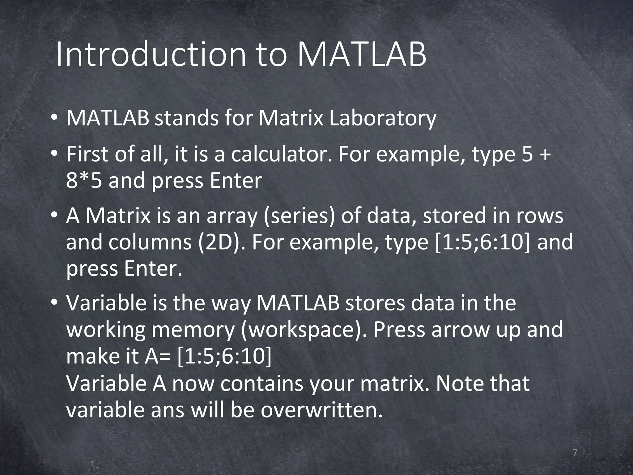 Introduction to MATLAB
7
• MATLAB stands for Matrix Laboratory
• First of all, it is a calculator. For example, type 5 +
8*5 and press Enter
• A Matrix is an array (series) of data, stored in rows
and columns (2D). For example, type [1:5;6:10] and
press Enter.
• Variable is the way MATLAB stores data in the
working memory (workspace). Press arrow up and
make it A= [1:5;6:10]
Variable A now contains your matrix. Note that
variable ans will be overwritten.
 