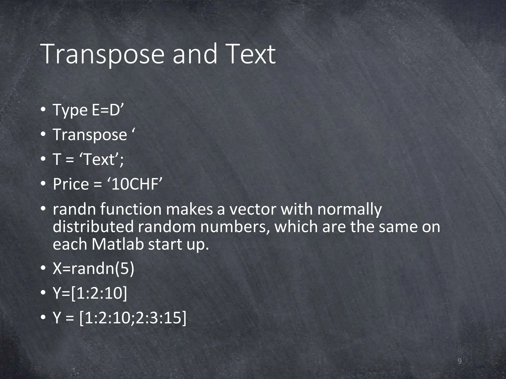 Transpose and Text
9
• Type E=D’
• Transpose ‘
• T = ‘Text’;
• Price = ‘10CHF’
• randn function makes a vector with normally
distributed random numbers, which are the same on
each Matlab start up.
• X=randn(5)
• Y=[1:2:10]
• Y = [1:2:10;2:3:15]
 
