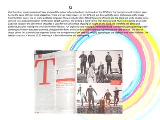 Q Like the other  music magazines I have analysed the colour scheme has been continued on this DPS from the front cover and contents page having the same effect as most Magazines. There are two main images  on this DPS and are done with the same techniques as the image from the front cover; mis en scene and body language. They are studio shots fitting the genre of music and the black and white images give a sense of class and sophistication for the older target audience. The writing is more formal than Kerrang! and  NME as it is aimed at an older audience however the convention of quotes is used for the same effect of giving an insight on the band and therefore the genre and audience, but also making the article seem more reliable. Full English is used making it sophisticated and fairly formal again appealing to the stereotypically more educated audience, along with the fonts which are bold and simple making it formal and easy to read.  The overall layout of this DPS is simple and organised due to the arrangement of the text and images, appealing to the sophisticated older audience. The text/picture ratio is around 50:50 meaning it is both informative and entertaining.  