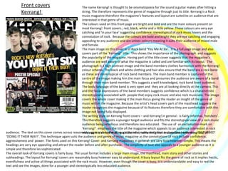 Front covers Kerrang!  The name Kerrang! is thought to be  onomatopoeia for the sound a guitar makes after hitting a string. The therefore represents the genre of magazine through just its title.  Kerrang is a Rock music magazine therefore the magazine’s features and layout are suited to an audience that are interested in that genre of music.  The colours used on this front page are bright and bold and are the main colours present on most Kerrang!  front covers.; red, black, white and a little yellow. These colours are very eye catching and ‘in your face’ suggesting confidence; stereotypical of rock music lovers and the connotation of rock.  Because the colours are bold and bright they are eye catching and engaging appealing to any audience and are unisex colours meaning it suits their audience of mixed male and female. The main image on this cover is of Rock  band  ‘You Me At Six’.  It is a full page image and also covers part of the ‘Kerrang!’ title.  This shows the importance of the photograph  and suggests the popularity of the magazine. Having part of the title cover suggests that the magazine’s audience are well aware of what the magazine is called and are familiar with its layout.  The photograph is a high contrast image and the band members clothes harmonize with the Kerrang! colour scheme. The black and white clothing and hair also ensure that the band are a rock band as these are stereotypical of rock band members. The main band member is captured in the centre of the image making him the main focus and presumes the audience are aware of a band through their main band member. This suggests a well  knowledged , rock band lover  audience . The body language of the band is very open and  they are all looking directly at the camera. This and the facial expressions of the band members suggests confidence which is a characteristic stereotypically associated with  people that enjoy rock music and also rock musicians.  The image covers the whole cover making it the main focus giving the reader an insight of the genre of music within the magazine.   Because the artist’s head covers part of the masthead suggests the reader recognises the magazine because of its features therefore they are comfortable with the image not being fully displayed. The writing style on Kerrang front covers – and Kerrang! in general - is fairly informal, ‘hotshots’.  This therefore suggests a younger target audience and fits the stereotypical view of a rock music audience being rebellious and therefore less educated.  The use of  an exclamation mark on ‘Kerrang!’  emphasis the title of the magazine which appeals to an audience interested in rock music as it is almost making a statement; something that is associated with this group of  audience.  The text on this cover comes across reasonably aggressive to the  through the informality and short exclamative sentences; ‘DISTURBED’ ‘DOING IT THEIR WAY!’. This technique again suits the audience and genre of music magazine as the connotations of rock include confidence, aggressiveness and  power. The fonts used on this Kerrang! Cover- and Kerrang magazines in general- are very bold however simple. This means the headings are very eye appealing and attract the reader before and after purchase.  The simplicity of text also appeals to a younger audience as it is simple and therefore les sophisticated. The overall look of Kerrang covers is fairly busy. The usual format includes a large main image, the masthead, main story and other stories and subheadings. The layout for Kerrang! covers are reasonably busy however easy to understand. A busy layout fits the genre of rock as it implies hectic, eventfulness and active all things associated with the rock music. However, even though the cover is busy, it is understandable and easy to red the text and see the images, done for a younger and stereotypically less educated audience.  