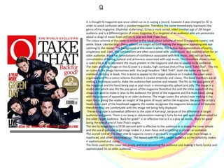 Q It is thought Q magazine was once called cue as in cueing a record, however it was changed to ‘Q’ in order to avoid confusion with a snooker magazine. Therefore the name immediately represents the genre of the magazine. Dissimilar to Kerrang!, Q has a more varied, older (median age of 29) target audience and is a different genre of music magazine. Q is targeted at an audience who are passionate about a range of music from old hits to pop and RnB (Take That). The colour scheme of this cover is similar to the usual colour scheme of most Q magazine covers; red, white, black. Like Kerrang!, these colours are bright ad bold making the magazine appealing and eye catching to the reader. The background of this cover is white. This colour has connotations of purity, simpleness and  class. The connotations are often associated with  older music  and sophistication for an older audience. Black has connotations of confidence associated with RnB music, and red can have connotations of feeling ,upbeat and activeness associated with pop music. This therefore shows colour is used a lot in Q to represent the music present in the magazine and also to appeal to its audience.  The main and only image on this Q cover is a studio, high contrast shot of Pop band ‘Take That’.  The mis en scene in the image harmonises with  the large headline ‘TAKE THAT’; both the name and band members clothing re black. This is done to appeal to the target audience as it makes the cover seem organised and fits a colour scheme therefore it creates simplicity and  classy. The band members are all smiling a technique used to make the audience feel positive and relaxed. This fits to the pop genre of the magazine and the band being pop as pop music is stereotypically upbeat and jolly. The image is a studio shot which also fits the pop genre of the magazine therefore this and the other aspects of this image are used to make it clear to the audience the genre of the magazine and the main band, along with the purpose of appealing to an older audience. The image covers the whole cover making it the main focus giving the reader an insight of the genre of music within the magazine. Because the artist’s head covers part of the masthead suggests the reader recognises the magazine because of its features therefore they are comfortable with the image not being fully displayed. The writing style is somewhat different to the style of Kerrang!, because of the difference in target audience and genre. There is no slang or abbreviation making it fairly formal and again sophisticated for the older target audience. ‘Back for good?’ is an effective line as it is a play on words, ‘Back for good’ being the title of one of Take That’s singles.  The text to image ratio is 20:80 percent with is effective to the audience as it makes the cover simple and the use of just one large image makes it a main focus and something to attract an audience. The overall look of this cover and Q magazine covers in general is simple with a large main image, a masthead, and other story headings. This layout suits the older target audience as the simplicity makes it sophisticated and  classy.  The fonts used on this cover are simple and bold attracting the audience and making it fairly formal and sophisticated for an older audience. 