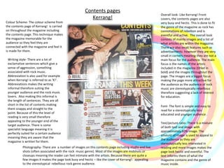 Contents pages Kerrang! Colour Scheme- The colour scheme from the contents page of Kerrang!  is carried on throughout the magazine including the contents page. This technique makes the magazine memorable for the audience so they feel they are connected with the magazine and feel it is made for them.  Photography- There are  a number of images on this contents page including studio and live shots (often associated with the rock  music genre). Most of the images are midshots or closeups meaning the reader can feel intimate with the artists. Because there are quite a few images it makes the page look busy and hectic – like the cover of Kerrang!-  appealing to the stereotypical  rebellious rock genre audience.  Writing style- There are a lot of exclamative sentences which give a sense of aggression, something associated with rock music.  Abbreviation is also used for example when Kerrang! is referred to as ‘K!’. Abbreviations makes the writing informal therefore suiting the younger audience and the rock music lovers.  Also making this informal is the length of sentences. They are all short in the list of contents making them snappy and straight to the point. Because of this the level of reading is very small therefore appealing to the younger end of the target audience. There is some specialist language meaning it is perfectly suited for a certain audience meaning they are aware that the magazine is written for them.  Overall look- Like Kerrang! Front covers, the contents pages are also very busy and hectic. This is done to fit the genre of the magazine as rock has connotations of rebellion and is eventful and active.  The overall look consists of mainly images and a list of what articles are within the magazine. There are also small features such as advertisements  however they are very small in corners meaning they are not a main focus for the audience. The main focus is the names of the artists included in the magazine (titled in bold) and the images throughout the page. The images are a bigger focus making the page more attractive for the audience as the audience of rock music are stereotypically rebellious therefore suggesting a lack of interest for education. Font- The font is simple and easy to read for a stereotypically less educated and younger audience .  Text/picture ratio- There is a mixture of both text and image with approximately 60% image. The amount of image is used to appeal to the audience as they are stereotypically less interested in reading and more images makes the page look hectic and eventful. The text informs them of what the magazine contains and the genre of music inside.  