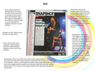 NME Colour scheme-Similar to Kerrang! and Q,  the colour scheme from the front cover is continues to the contents page. This technique makes the magazine memorable for the audience so they feel they are connected with the magazine and feel it is made for them.  Photography- There is one main image on the contents page which is a live long shot. Live shots are often used for rock music magazines as they are more real which is something people associate with rock music as it is upbeat and almost ‘alive’.  The image is of a low contrast setting  distinctive mood. The image is effective as it is a long shot meaning the reader can easily identify he artist and therefore feel engaged with them and therefore in the magazine.  Writing style- There is very little text on this contents page however the text present is very short and o the point making it informal appealing to the younger rock/indie music lover audience.  There is a small insight of an article using quotes making the magazine seem more reliable and the sentences are fairly long- longer than Kerrang! however shorter than Q. This is because of the target audience that ranges from teenagers to young adults.  Overall look- Overall, this contents page is fairly busy die to the image, insight of an inside article and the features list in contents. Because there is one main image it is less chaotic than Kerrang! and this is again due tot he slightly older audience. However it is still busy to appeal to the rock/indie music admirers.  Fonts- Like the other music magazines I have analysed, the font is simple and bold making it easy to read for any audience. Text/picture ratio- Like the cover, the ratio is around 50:50  