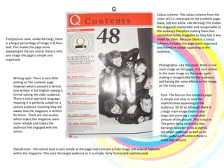 Q Colour scheme- The colour scheme from the cover of Q is continued on the contents page; black, red and white. Like Kerrang! this makes the magazine memorable and recognisable to the audience therefore making them feel connected to the magazine so they feel it was made for them. Because there is a colour scheme, it makes the page seem organised and therefore simple appealing to the audience. Photography- Like the cover, there is one main image on this page.  It is very similar to the main image on the cover again making it recognisable for the audience and having the same effects as the image on the front cover. Writing style- There is very little writing on the contents page however what is present is formal text written in full English making it formal suiting the older audience. There is some specialist language meaning it is perfectly suited for a certain audience meaning they are aware that the magazine is written for them.  There are also quotes which makes the magazine seem more reliable and makes the audience feel engaged with the artists. Overall look-  The overall look is very simple as the page only contains a main image and a list of features within the magazine. This suits the target audience as it is simple, fairly formal and sophisticated.  Text/picture ratio- unlike Kerrang!, there is a larger percentage of image in Q than text. This makes the page more appealing to the eye and as there is only one image the page is simple and organised. Font- The font on this contents page is simple and clear to read for sophistication appealing to the audience, 50:50 as although there is a large main image there is also large text covering a reasonable amount of the picture. This is due to The genre being rock/indie like Kerrang! however it has a slightly old target audience as well as an indie audience therefore there is more text present.  