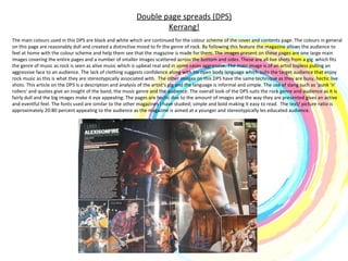 Double page spreads (DPS) Kerrang! The main colours used in this DPS are black and white which are continued for the colour scheme of the cover and contents page. The colours in general on this page are reasonably dull and created a distinctive mood to fir the genre of rock. By following this feature the magazine allows the audience to feel at home with the colour scheme and help them see that the magazine is made for them. The images present on these pages are one large main images covering the entire pages and a number of smaller images scattered across the bottom and sides. These are all live shots from a gig  which fits the genre of music as rock is seen as alive music which is upbeat real and in some cases aggressive. The main image is of an artist topless pulling an aggressive face to an audience. The lack of clothing suggests confidence along with his open body language which suits the target audience that enjoy rock music as this is what they are stereotypically associated with.  The other images on this DPS have the same technique as they are busy, hectic live shots. This article on the DPS is a description and analysis of the artist’s gig and the language is informal and simple. The use of slang such as ‘punk ‘n’ rollers’ and quotes give an insight of the band, the music genre and the audience. The overall look of the DPS suits the rock genre and audience as it is fairly dull and the big images make it eye appealing. The pages are hectic due to the amount of images and the way they are presented gives an active and eventful feel. The fonts used are similar to the other magazines I have studied; simple and bold making it easy to read.  The text/ picture ratio is approximately 20:80 percent appealing to the audience as the magazine is aimed at a younger and stereotypically les educated audience.  