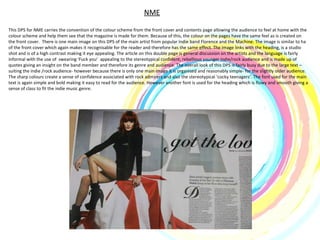 NME This DPS for NME carries the convention of the colour scheme from the front cover and contents page allowing the audience to feel at home with the colour scheme and help them see that the magazine is made for them. Because of this, the colour on the pages have the same feel as is created on the front cover.  There is one main image on this DPS of the main artist from popular Indie band Florence and the Machine. The image is similar to ha of the front cover which again makes it recognisable for the reader and therefore has the same effect. The image links with the heading, is a studio shot and is of a high contrast making it eye appealing. The article on this double page is general discussion on the artists and the language is fairly informal with the use of  swearing ‘Fuck you’  appealing to the stereotypical confident, rebellious younger indie/rock audience and is made up of quotes giving an insight on the band member and therefore its genre and audience. The overall look of this DPS is fairly busy due to the large text – suiting the indie /rock audience- however because there is only one main image it is organised and reasonably simple- for the slightly older audience. The sharp colours create a sense of confidence associated with rock admirers and also the stereotypical ‘cocky teenagers’. The font used for the main text is again simple and bold making it easy to read for the audience. However another font is used for the heading which is flowy and smooth giving a sense of class to fit the indie music genre.  