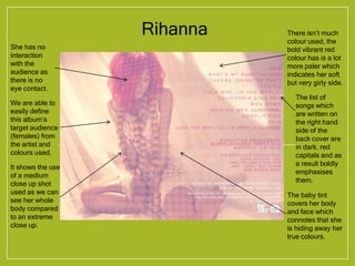 Rihanna
She has no
interaction
with the
audience as
there is no
eye contact.
There isn’t much
colour used, the
bold vibrant red
colour has is a lot
more paler which
indicates her soft
but very girly side.
We are able to
easily define
this album’s
target audience
(females) from
the artist and
colours used.
It shows the use
of a medium
close up shot
used as we can
see her whole
body compared
to an extreme
close up.
The baby tint
covers her body
and face which
connotes that she
is hiding away her
true colours.
The list of
songs which
are written on
the right hand
side of the
back cover are
in dark, red
capitals and as
a result boldly
emphasises
them.
 