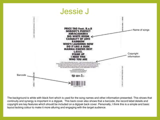 Jessie J
The background is white with black font which is used for the song names and other information presented. This shows that
continuity and synergy is important in a digipak. This back cover also shows that a barcode, the record label details and
copyright are key features which should be included on a digipak back cover. Personally, I think this is a simple and basic
layout lacking colour to make it more alluring and engaging with the target audience.
Name of songs
Copyright
information
Barcode
 