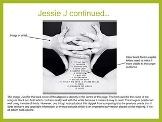 Jessie J continued…
The image used for the back cover of this digipak is directly in the centre of the page. The font used for the name of the
songs is black and bold which contrasts really well with the white because it makes it easy to read. The image is positioned
well using the rule of thirds. However, one thing I noticed about this digipak from comparing it to the previous one is that it
does not have any copyright information or even a barcode which is an imperative convention placed on the majority, if not
all album back covers.
Image of artist
Clear black font in capital
letters used to make it
more visible to the target
audience
 