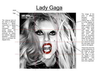 Artist
Title

The close-up shot of
the artist is effective
because it
allows
consumers to clearly
see
her
facial
expression
which
would
attract
the
female audience in
particular to idolise
her makeup style and
therefore
influence
them to purchase the
digipak more.

Lady Gaga
The image of the
artist is effective
because
the
audience
have
nothing else to look
at on the digipak so
this
encourages
people to look at the
main subject (Lady
Gaga). The black
and white effect
used contrast well
with
each
other
which is successful
and particularly the
artists red lips stand
out to the audience
as a result of it being
the only bright colour
used on the digipak.
These lines show the
central positioning of
the image by using
the rule of thirds.
This helps to give
the digipak a more
professional
look
and also makes it
look more organised.

 