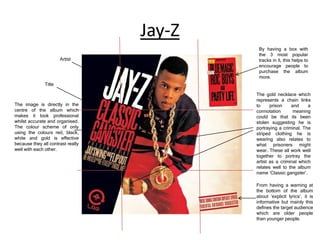 Jay-Z
Artist

By having a box with
the 3 most popular
tracks in it, this helps to
encourage people to
purchase the album
more.

Title

The image is directly in the
centre of the album which
makes it look professional
whilst accurate and organised.
The colour scheme of only
using the colours red, black,
white and gold is effective
because they all contrast really
well with each other.

The gold necklace which
represents a chain links
to
prison
and
a
connotation
meaning
could be that its been
stolen suggesting he is
portraying a criminal. The
striped clothing he is
wearing also relates to
what prisoners might
wear. These all work well
together to portray the
artist as a criminal which
relates well to the album
name ‘Classic gangster’.
From having a warning at
the bottom of the album
about ‘explicit lyrics’, it is
informative but mainly this
defines the target audience
which are older people
than younger people.

 