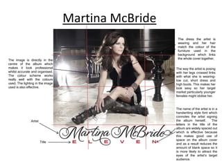 Martina McBride
The image is directly in the
centre of the album which
makes it look professional
whilst accurate and organised.
The colour scheme works
really well with the colours
used. The lighting in the image
used is also effective.

Artist

Title

The dress the artist is
wearing and her hair
match the colour of the
furniture used in the
background which links
the whole cover together.
The way the artist is posing
with her legs crossed links
with what she is wearinglow cut, short dress and
high boots. This makes her
look sexy so her target
market particularly younger
females might idolise her.

The name of the artist is in a
handwriting style font which
connotes the artist signing
the album herself.
The
letters in the title of the
album are widely spaced out
which is effective because
this makes good use of
space on the album cover
and as a result reduces the
amount of blank space so it
is more likely to attract the
eyes of the artist’s target
audience.

 
