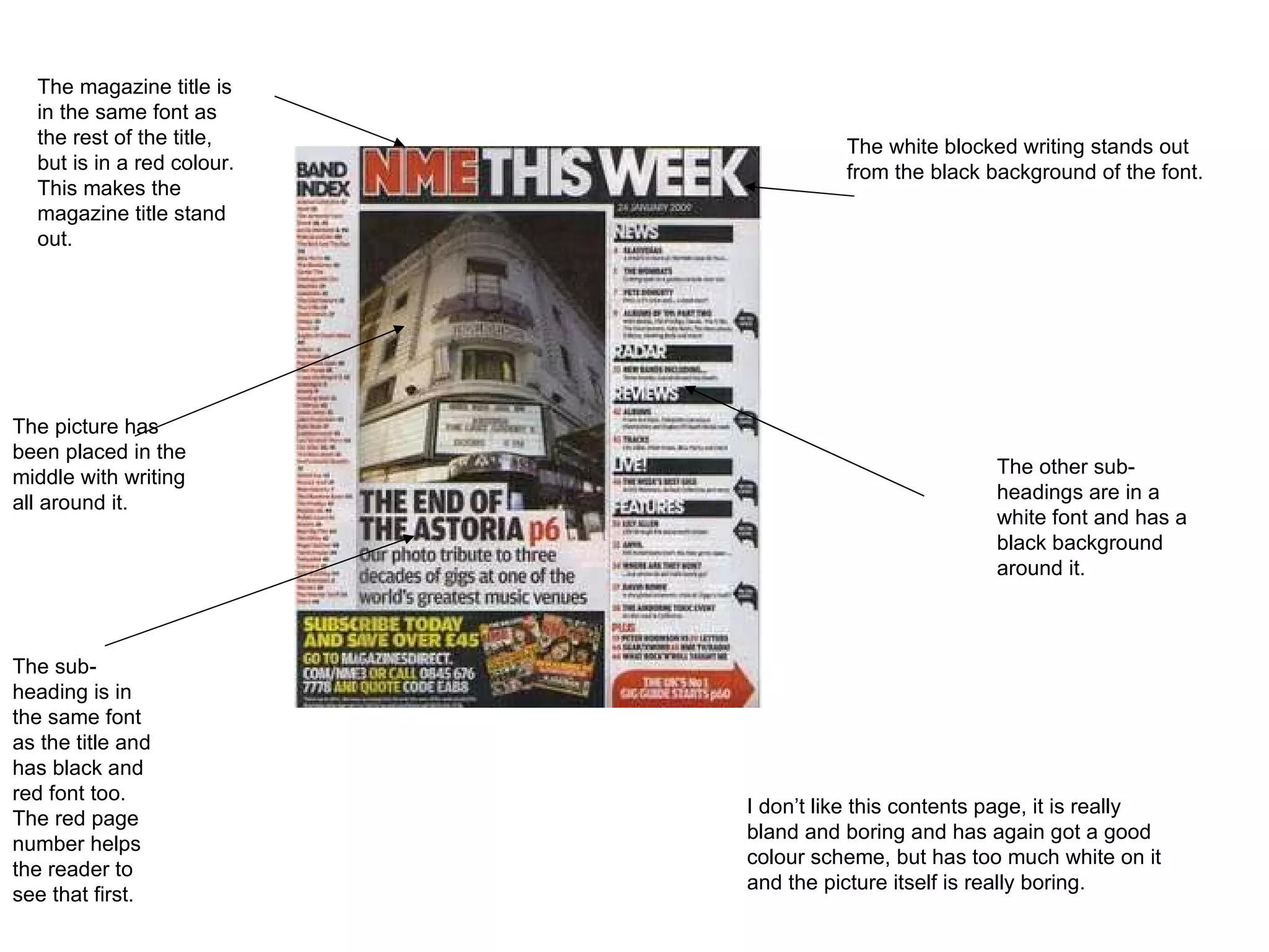 The white blocked writing stands out from the black background of the font.  The magazine title is in the same font as the rest of the title, but is in a red colour. This makes the magazine title stand out.  The sub-heading is in the same font as the title and has black and red font too. The red page number helps the reader to see that first. The picture has been placed in the middle with writing all around it.  The other sub-headings are in a white font and has a black background around it.  I don’t like this contents page, it is really bland and boring and has again got a good colour scheme, but has too much white on it and the picture itself is really boring.  