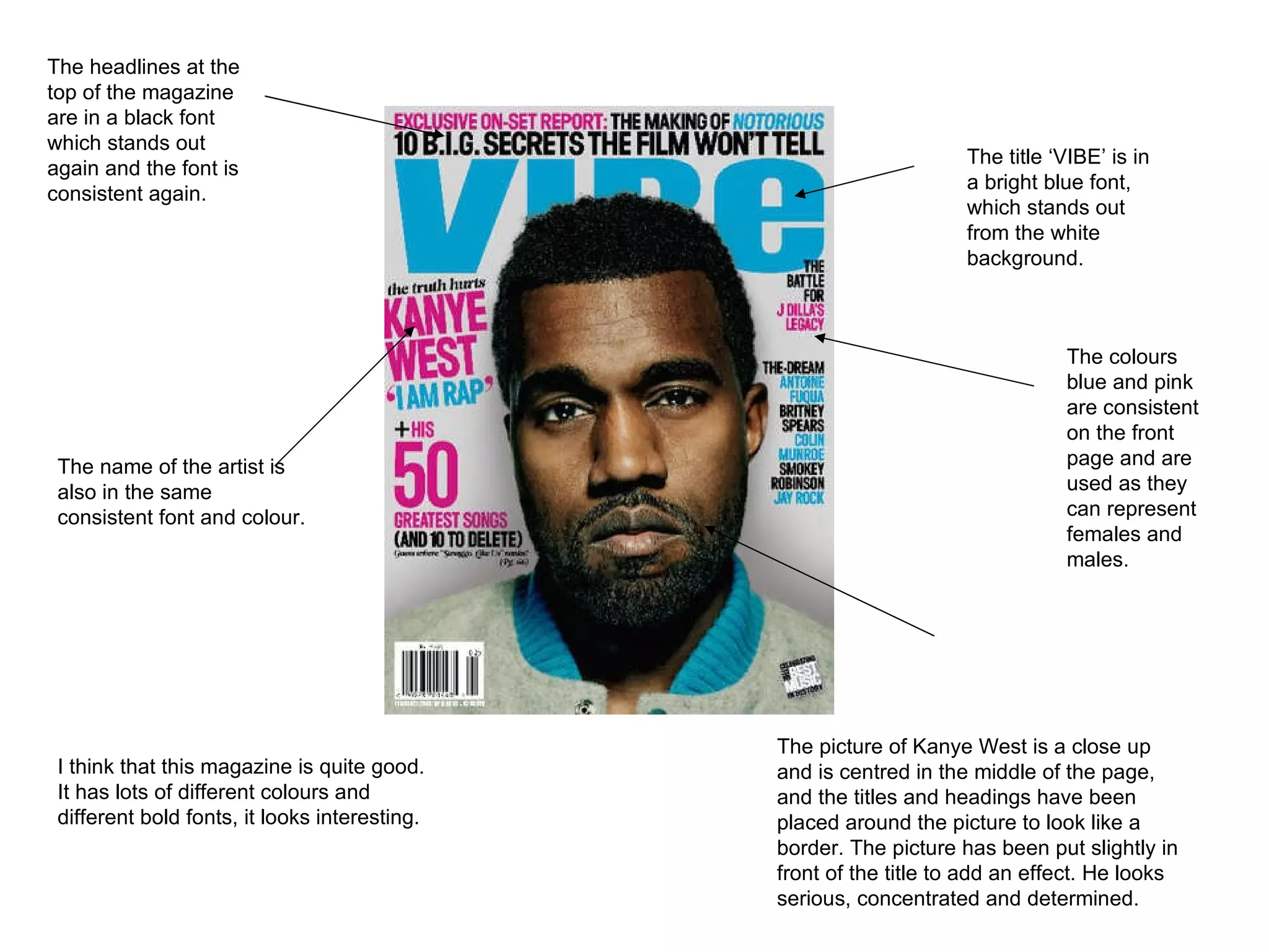The title ‘VIBE’ is in a bright blue font, which stands out from the white background.  The colours blue and pink are consistent on the front page and are used as they can represent females and males. The picture of Kanye West is a close up and is centred in the middle of the page, and the titles and headings have been placed around the picture to look like a border. The picture has been put slightly in front of the title to add an effect. He looks serious, concentrated and determined.  The name of the artist is also in the same consistent font and colour.  The headlines at the top of the magazine are in a black font which stands out again and the font is consistent again.  I think that this magazine is quite good. It has lots of different colours and different bold fonts, it looks interesting.  