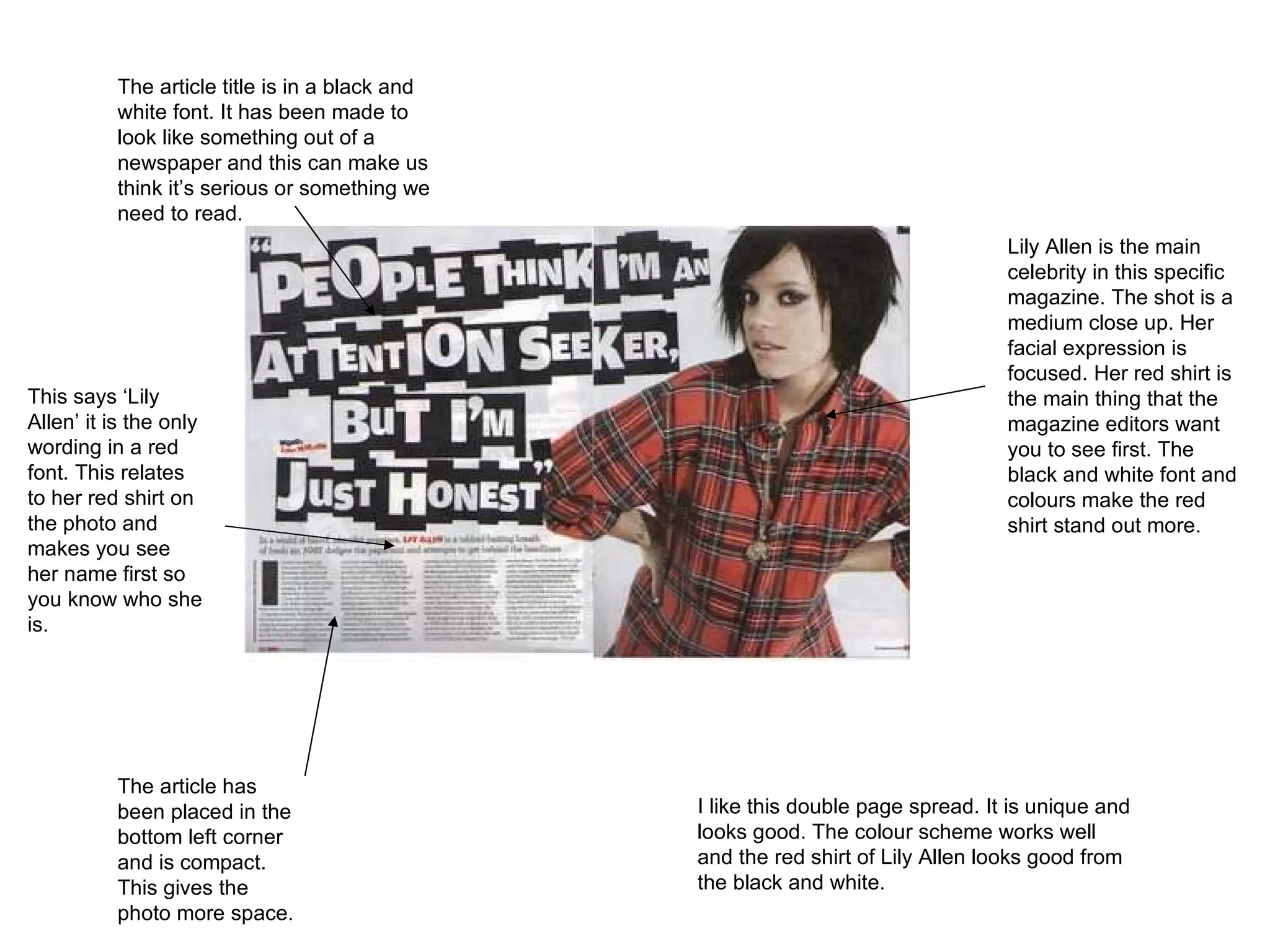 The article title is in a black and white font. It has been made to look like something out of a newspaper and this can make us think it’s serious or something we need to read.  Lily Allen is the main celebrity in this specific magazine. The shot is a medium close up. Her facial expression is focused. Her red shirt is the main thing that the magazine editors want you to see first. The black and white font and colours make the red shirt stand out more.  The article has been placed in the bottom left corner and is compact. This gives the photo more space.  This says ‘Lily Allen’ it is the only wording in a red font. This relates to her red shirt on the photo and makes you see her name first so you know who she is.  I like this double page spread. It is unique and looks good. The colour scheme works well and the red shirt of Lily Allen looks good from the black and white.  