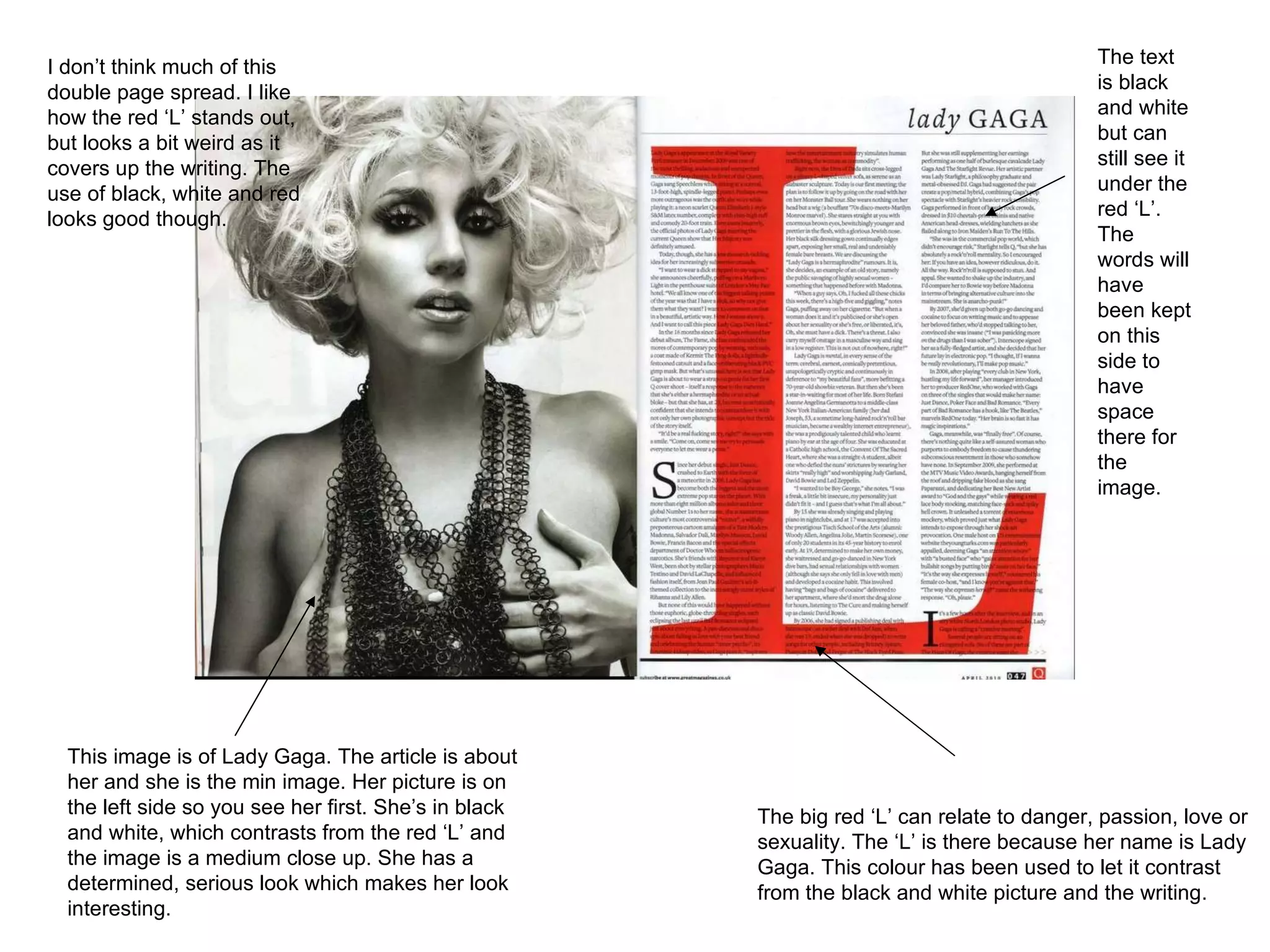 This image is of Lady Gaga. The article is about her and she is the min image. Her picture is on the left side so you see her first. She’s in black and white, which contrasts from the red ‘L’ and the image is a medium close up. She has a determined, serious look which makes her look interesting.  The big red ‘L’ can relate to danger, passion, love or sexuality. The ‘L’ is there because her name is Lady Gaga. This colour has been used to let it contrast from the black and white picture and the writing.  The text is black and white but can still see it under the red ‘L’. The words will have been kept on this side to have space there for the image.  I don’t think much of this double page spread. I like how the red ‘L’ stands out, but looks a bit weird as it covers up the writing. The use of black, white and red looks good though.  