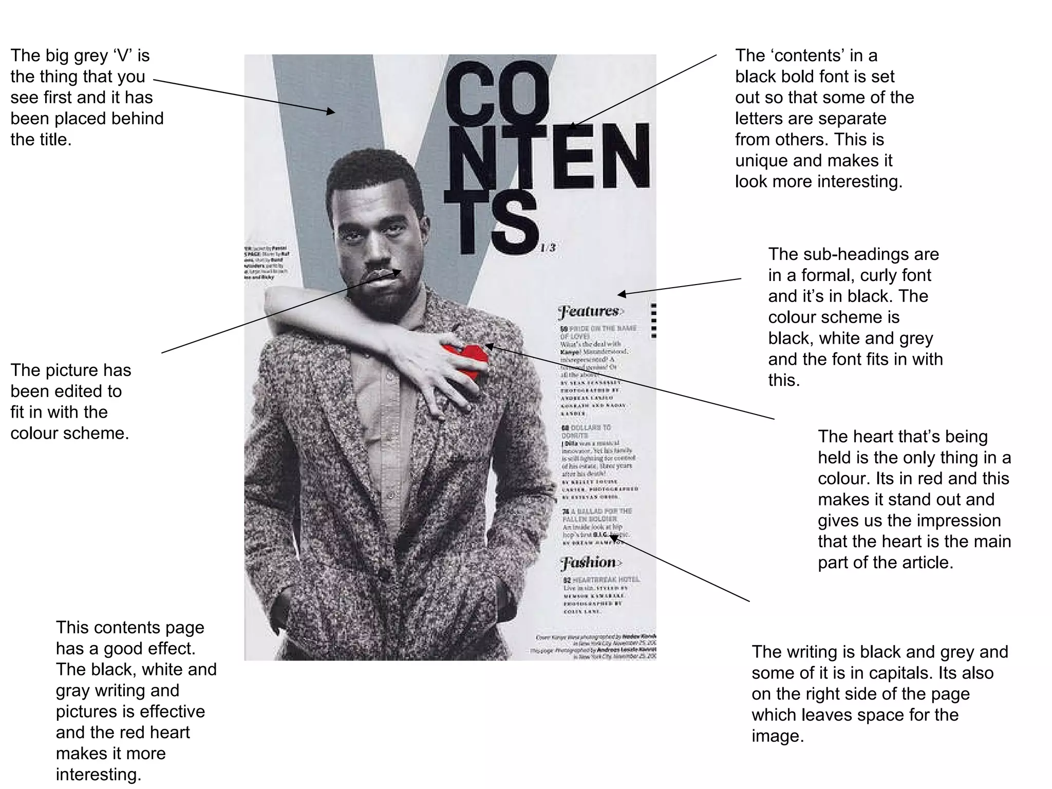 The ‘contents’ in a black bold font is set out so that some of the letters are separate from others. This is unique and makes it look more interesting.  The sub-headings are in a formal, curly font and it’s in black. The colour scheme is black, white and grey and the font fits in with this.  The heart that’s being held is the only thing in a colour. Its in red and this makes it stand out and gives us the impression that the heart is the main part of the article.  The writing is black and grey and some of it is in capitals. Its also on the right side of the page which leaves space for the image.  The picture has been edited to fit in with the colour scheme.  The big grey ‘V’ is the thing that you see first and it has been placed behind the title. This contents page has a good effect. The black, white and gray writing and pictures is effective and the red heart makes it more interesting.  