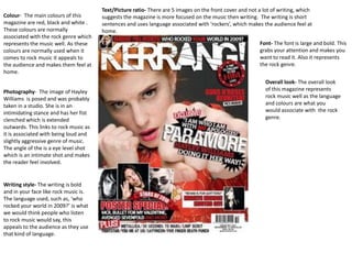 Text/Picture ratio- There are 5 images on the front cover and not a lot of writing, which
Colour- The main colours of this        suggests the magazine is more focused on the music then writing. The writing is short
magazine are red, black and white .     sentences and uses language associated with ‘rockers’, which makes the audience feel at
These colours are normally              home.
associated with the rock genre which
represents the music well. As these                                                                       Font- The font is large and bold. This
colours are normally used when it                                                                         grabs your attention and makes you
comes to rock music it appeals to                                                                         want to read it. Also it represents
the audience and makes them feel at                                                                       the rock genre.
home.
                                                                                                             Overall look- The overall look
Photography- The image of Hayley                                                                             of this magazine represents
Williams is posed and was probably                                                                           rock music well as the language
taken in a studio. She is in an                                                                              and colours are what you
intimidating stance and has her fist                                                                         would associate with the rock
clenched which is extended                                                                                   genre.
outwards. This links to rock music as
it is associated with being loud and
slightly aggressive genre of music.
The angle of the is a eye level shot
which is an intimate shot and makes
the reader feel involved.


Writing style- The writing is bold
and in your face like rock music is.
The language used, such as, ‘who
rocked your world in 2009?’ is what
we would think people who listen
to rock music would say, this
appeals to the audience as they use
that kind of language.
 