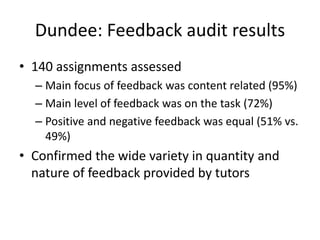 Dundee: Feedback audit results 
•140 assignments assessed 
–Main focus of feedback was content related (95%) 
–Main level of feedback was on the task (72%) 
–Positive and negative feedback was equal (51% vs. 49%) 
•Confirmed the wide variety in quantity and nature of feedback provided by tutors  
