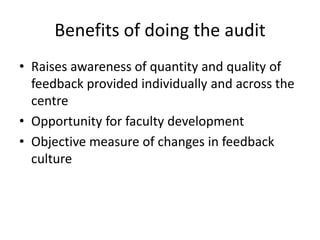 Benefits of doing the audit 
•Raises awareness of quantity and quality of feedback provided individually and across the centre 
•Opportunity for faculty development 
•Objective measure of changes in feedback culture  